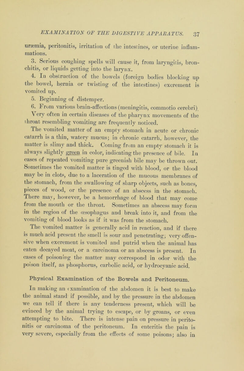 unemia, peritonitis, irritation of the intestines, or uterine inflam- mations. 3. Serious coughing spells will cause it, from laryngitis, bron- chitis, or liquids getting into the larynx. 4. lu obstruction of the bowels (foreign bodies blocking up the bowel, hernia or twisting of the intestines) excrement is vomited up. 5. Beginning of distemper. 6. From various brain-affections (meningitis, commotio cerebri) \ ery often in certain diseases of the pharynx movements of the throat resembling vomiting are frequently noticed. The vomited matter of an empty stomach in acute or chronic catarrh is a thin, watery mucus; in chronic catarrh, however, the matter is slimy and thick. Coming from an empty stomach it is always slightly green in color, indicating the presence of bile. In cases of repeated vomiting pure greenish bile may be thrown out. Sometimes the vomited matter is tinged with blood, or the blood may be in clots, due to a laceration of the mucous membranes of the stomach, from the swallowing of sharp objects, such as bones, pieces of wood, or the presence of an abscess in the stomach. There may, however, be a hemorrhage of blood that may come from the mouth or the throat. Sometimes an abscess may form in the region of the oesophagus and break into it, and from the vomiting of blood looks as if it was from the stomach. The vomited matter is generally acid in reaction, and if there is much acid present the smell is sour and penetrating; very offen- sive when excrement is vomited and putrid when the animal has eaten decayed meat, or a carcinoma or an abscess is present. In cases of poisoning the matter may correspond in odor with the poison itself, as phosphorus, carbolic acid, or hydrocyanic acid. Physical Examination of the Bowels and Peritoneum. In making an examination of the abdomen it is best to make the animal stand if possible, and by the pressure in the abdomen we can tell if there is any tenderness present, which will be evinced by the animal trying to escape, or by groans, or eveu attempting to bite. There is intense pain on pressure in perito- nitis or carcinoma of the peritoneum. In enteritis the pain is very severe, especially from the effects of some poisons; also in
