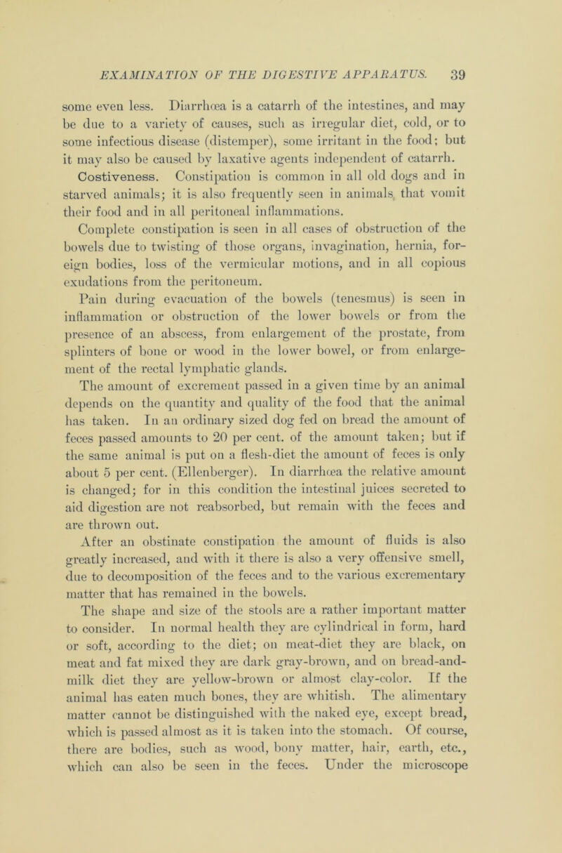 some even less. Diarrhoea is a catarrh of the intestines, and may be due to a variety of causes, such as irregular diet, cold, or to some infectious disease (distemper), some irritant in the food; but it may also be caused by laxative agents independent of catarrh. Costiveness. Constipation is common in all old dogs and in starved animals; it is also frequently seen in animals that vomit their food and in all peritoneal inflammations. Complete constipation is seen in all cases of obstruction of the bowels due to twisting of those organs, invagination, hernia, for- eign bodies, loss of the vermicular motions, and in all copious exudations from the peritoneum. Pain during evacuation of the bowels (tenesmus) is seen in inflammation or obstruction of the lower bowels or from the presence of an abscess, from enlargement of the prostate, from splinters of bone or wood in the lower bowel, or from enlarge- ment of the rectal lymphatic glands. The amount of excrement passed in a given time by an animal depends on the quantity and quality of the food that the animal has taken. In an ordinary sized dog fed on bread the amount of feces passed amounts to 20 per cent, of the amount taken; but if the same animal is put on a flesh-diet the amount of feces is only about 5 per cent. (Ellenberger). In diarrhoea the relative amount is changed; for in this condition the intestinal juices secreted to aid digestion are not reabsorbed, but remain with the feces and are thrown out. After an obstinate constipation the amount of fluids is also greatly increased, and with it there is also a very offensive smell, due to decomposition of the feces and to the various excrementary matter that has remained in the bowels. The shape and size of the stools are a rather important matter to consider. In normal health they are cylindrical in form, hard or soft, according to the diet; on meat-diet they are black, on meat and fat mixed they are dark gray-brown, and on bread-and- milk diet they are yellow-brown or almost clay-color. If the animal lias eaten much bones, they are whitish. The alimentary matter cannot be distinguished with the naked eye, except bread, which is passed almost as it is taken into the stomach. Of course, there are bodies, such as wood, bony matter, hair, earth, etc., which can also be seen in the feces. Under the microscope