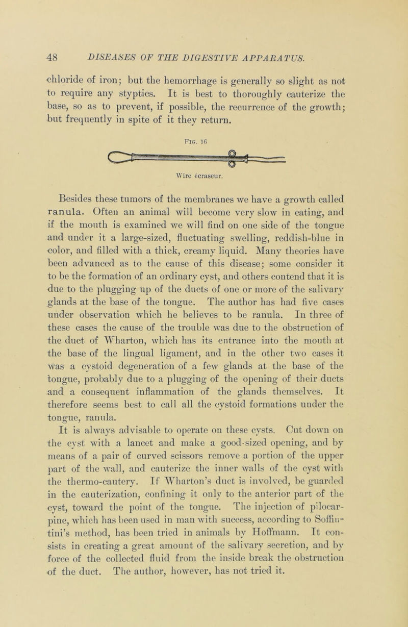 chloride of iron; but the hemorrhage is generally so slight as not to require any styptics. It is best to thoroughly cauterize the base, so as to prevent, if possible, the recurrence of the growth; but frequently in spite of it they return. Fig. 10 Wire Ocraseur. Besides these tumors of the membranes we have a growth called ranula. Often an animal will become very slow in eating, and if the mouth is examined we will find on one side of the tongue and under it a large-sized, fluctuating swelling, reddish-blue in color, and filled with a thick, creamy liquid. Many theories have been advanced as to the cause of this disease; some consider it to be the formation of an ordinary cyst, and others contend that it is due to the plugging up of the ducts of one or more of the salivary glands at the base of the tongue. The author has had five cases under observation which he believes to be ranula. In three of these cases the cause of the trouble was due to the obstruction of the duct of Wharton, which has its entrance into the mouth at the base of the lingual ligament, and in the other two cases it was a cystoid degeneration of a few glands at the base of the tongue, probably due to a plugging of the opening of their ducts and a consequent inflammation of the glands themselves. It therefore seems best to call all the cystoid formations under the tongue, ranula. It is always advisable to operate on these cysts. Cut down on the cyst with a lancet and make a good-sized opening, and by means of a pair of curved scissors remove a portion of the upper part of the wall, and cauterize the inner walls of the cyst with the thermo-cautery. If Wharton’s duct is involved, be guarded in the cauterization, confining it only to the anterior part of the cyst, toward the point of the tongue. The injection of pilocar- pine, which has been used in man with success, according to Soffiu- tini’s method, has been tried in animals by Hoffmann. It con- sists in creating a great amount of the salivary secretion, and by force of the collected fluid from the inside break the obstruction of the duct. The author, however, has not tried it.