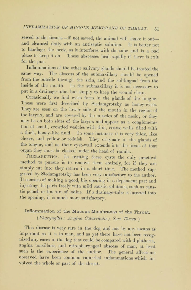 sewed to the tissues—if not sewed, the animal will shake it out \ N\oth an antiseptic solution. It is better not to bandage the neck, as it interferes with the tube and is a bad place to keep it on. lliese abscesses heal rapidly if there is exit for the pus. Inflammations of the other salivary glands should be treated the same way. The abscess of the submaxillary should be opened from the outside through the skin, and the sublingual from the inside of the mouth. In the submaxillary it is not necessary to put in a drainage-tube, but simply to keep the wound clean. Occasionally we find cysts form in the glands of the tongue. These were first described by Siedamgrotzky as honey-cysts. They are seen on the lower side of the mouth in the region of the larynx, and are covered by the muscles of the neck; or they may be on both sides of the larynx and appear as a conglomera- tion of small, crowded vesicles with thin, coarse walls filled with a thick, honey-like fluid. In some instances it is very thick, like cheese, and yellow or reddish. They originate in the glands of the tongue, and as their cyst-wall extends into the tissue of that organ they must be classed under the head of ranula. Therapeutics. In treating these cysts the only practical method to pursue is to remove them entirely, for if they are simply cut into they return in a short time. The method sug- gested by Siedamgrotzky has been very satisfactory to the author. It consists of making a good, big opening in a dependent part and injecting the parts freely with mild caustic solutions, such as caus- tic potash or tincture of iodine. If a drainage-tube is inserted into the opening, it is much more satisfactory. Inflammation of the Mucous Membranes of the Throat. {Pharyngitis; Angina Catarrhalis; Sore Throat.) This disease is very rare in the dog and not by any means as important as it is in man, and as yet there have not been recog- nized any cases in the dog that could be compared with diphtheria, angina tonsillaris, and retropharyngeal abscess of man, at least such is the experience of the author. The general affections observed have been common catarrhal inflammations which in- volved the whole or part of the throat.