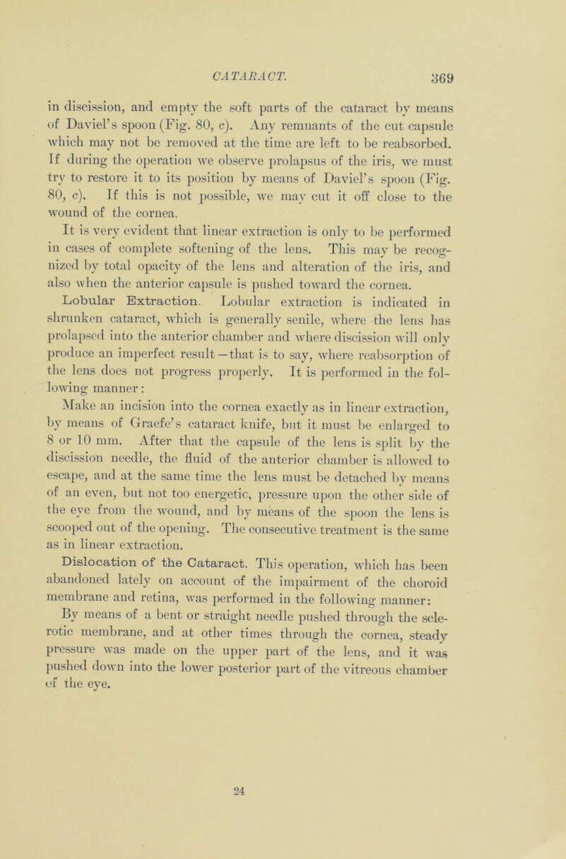 in discission, and empty the soft parts of the cataract bv means of DaviePs spoon (Fig. 80, c). Any remnants of the cut capsule which may not be removed at the time are left to be reabsorbed. If during the operation we observe prolapsus of the iris, we must try to restore it to its position by means of DaviePs spoon (Fig. 80, c). If this is not possible, we may cut it off close to the wound of the cornea. It is very evident that linear extraction is only to be performed in cases of complete softening of the lens. This may be recog- nized by total opacity of the lens and alteration of the iris, and also when the anterior capsule is pushed toward the cornea. Lobular Extraction. Lobular extraction is indicated in shrunken cataract, which is generally senile, where the lens has prolapsed into the anterior chamber and where discission will only produce an imperfect result—that is to say, where reabsorption of the lens does not progress properly. It is performed in the fol- lowing manner: Make an incision into the cornea exactly as in linear extraction, by means of Graefe’s cataract knife, but it must be enlarged to 8 or 10 mm. After that the capsule of the lens is split by the discission needle, the fluid of the anterior chamber is allowed to escape, and at the same time the lens must be detached by means of an even, but not too energetic, pressure upon the other side of the eye from the wound, and by means of the spoon the lens is scooped out of the opening. The consecutive treatment is the same as in linear extraction. Dislocation of the Cataract. This operation, which has been abandoned lately on account of the impairment of the choroid membrane and retina, was performed in the following manner: By means of a bent or straight needle pushed through the scle- rotic membrane, and at other times through the cornea, steady pressure was made on the upper part of the lens, and it was pushed down into the lower posterior part of the vitreous chamber of the eye. 24