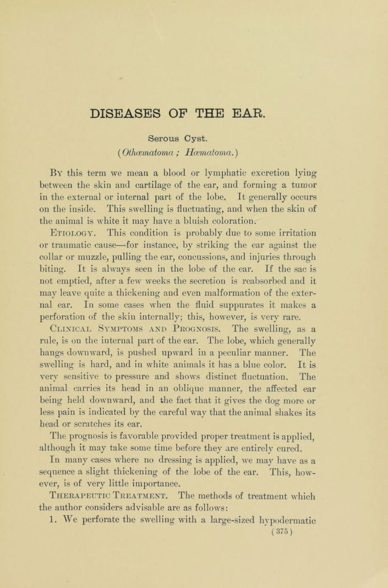 Serous Cyst. (Olhcematoma ; Hcematoma.) By this term we meau a blood or lymphatic excretion lying between the skin and cartilage of the ear, and forming a tumor in the external or internal part of the lobe. It generally occurs on the inside. This swelling is fluctuating, and when the skin of the animal is white it may have a bluish coloration. Etiology. This condition is probably due to some irritation or traumatic cause—for instance, by striking the ear against the collar or muzzle, pulling the ear, concussions, and injuries through biting. It is always seen in the lobe of the ear. If the sac is not emptied, after a few weeks the secretion is reabsorbed and it may leave quite a thickening and even malformation of the exter- nal ear. In some cases when the fluid suppurates it makes a perforation of the skin internally; this, however, is very rare. Clinical Symptoms and Prognosis. The swelling, as a rule, is on the internal part of the ear. The lobe, which generally hangs downward, is pushed upward in a peculiar manner. The swelling is hard, and in white animals it has a blue color. It is very sensitive to pressure and shows distinct fluctuation. The animal carries its head in an oblique manner, the affected ear being held downward, and the fact that it gives the dog more or less pain is indicated by the careful way that the animal shakes its head or scratches its ear. The prognosis is favorable provided proper treatment is applied, although it may take some time before they are entirely cured. In many cases where no dressing is applied, we may have as a sequence a slight thickening of the lobe of the ear. This, how- ever, is of very little importance. Therapeutic Treatment. The methods of treatment which the author considers advisable are as follows: 1. We perforate the swelling with a large-sized hypodermatic