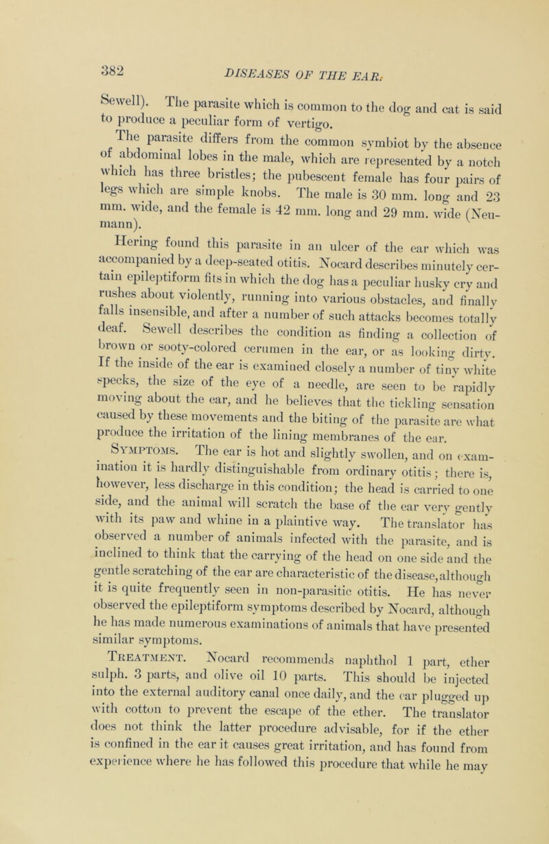 Hewell). The parasite which is common to the dog and cat is said to produce a peculiar form of vertigo. rile parasite differs from the common symbiot by the absence o abdominal lobes in the male, which are represented by a notch which has three bristles; the pubescent female has four pairs of egs which are simple knobs. The male is 30 mm. long and 23 mm. wide, and the female is 42 mm. long and 29 mm. wide (Neu- mann). Hermg found this parasite in an ulcer of the ear which was accompanied by a deep-seated otitis. Nocard describes minutely cer- tain epileptiform fits in which the dog lias a peculiar husky cry and rushes about violently, running into various obstacles, and finally falls insensible, and after a number of such attacks becomes totally deaf. Sewell describes the condition as finding a collection of brown or sooty-colored cerumen in the ear, or as looking dirty. If the inside of the ear is examined closely a number of tiny white specks, the size of the eye of a needle, are seen to be rapidly moving about the ear, and lie believes that the tickling sensation caused by these movements and the biting of the parasite are what produce the irritation of the lining membranes of the ear. Symptoms. The ear is hot and slightly swollen, and on exam- ination it is hardly distinguishable from ordinary otitis; there is, however, less discharge in this condition; the head is carried to one side, and the animal will scratch the base of the ear very gently with its paw and whine in a plaintive way. The translator has observed a number of animals infected with the parasite, and is inclined to think that the carrying of the head on one side and the gentle scratching of the ear are characteristic of the disease,although it is quite frequently seen in non-parasitic otitis. He has never observed the epileptiform symptoms described by Nocard, although he has made numerous examinations of animals that have presented similar symptoms. Treatment. Nocaid recommends naphthol 1 part, ether sulph. 3 parts, and olive oil 10 parts. This should be injected into the external auditory canal once daily, and the ear plugged up with cotton to prevent the escape of the ether. The translator does not think the latter procedure advisable, for if the ether is confined in the ear it causes great irritation, and has found from experience where he has followed this procedure that while he may