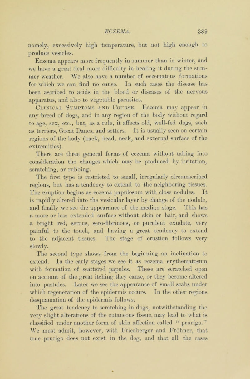 namely, excessively high temperature, but not high enough to produce vesicles. Eczema appears more frequently in summer than in winter, and we have a great deal more difficulty in healing it during the sum- mer weather. We also have a number of eczematous formations for which we can find no cause. In such cases the disease has been ascribed to acids in the blood or diseases of the nervous apparatus, and also to vegetable parasites. Clinical Symptoms and Course. Eczema may appear in any breed of dogs, and in any region of the body without regard to age, sex, etc., but, as a rule, it affects old, well-fed dogs, such as terriers, Great Danes, and setters. It is usually seen ou certain regions of the body (back, head, neck, and external surface of the extremities). There are three general forms of eczema without taking into consideration the changes which may be produced by irritation, scratching, or rubbing. The first type is restricted to small, irregularly circumscribed regions, but has a tendency to extend to the neighboring tissues. The eruption begins as eczema papulosum with close nodules. It is rapidly altered into the vesicular layer by change of the nodule, and finally we see the appearance of the median stage. This has a more or less extended surface without skin or hair, and shows a bright red, serous, sero-fibrinous, or purulent exudate, very painful to the touch, and having a great tendency to extend to the adjacent tissues. The stage of crustion follows very slowly. The second type shows from the beginning an inclination to extend. In the early stages we see it as eczema erythematosum with formation of scattered papules. These are scratched open on account of the great itching they cause, or they become altered into pustules. Later we see the appearance of small scabs under which regeneration of the epidermis occurs. In the other regions desquamation of the epidermis follows. The great tendency to scratching in dogs, notwithstanding the very slight alterations of the cutaneous tissue, may lead to what is classified under another form of skin affection called te prurigo.'’ We must admit, however, with Friedberger and Frohner, that true prurigo does not exist in the dog, and that all the cases