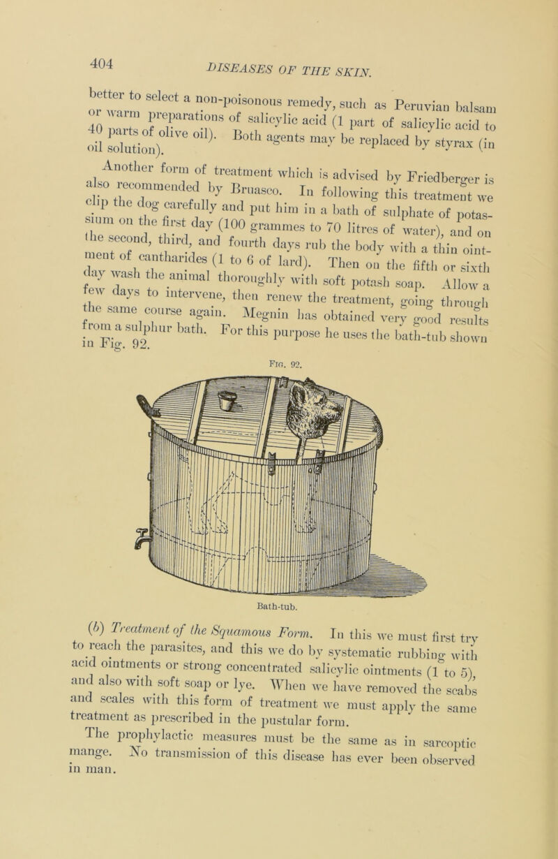 or warm » “ n0n'l,0‘S0n011s rem«ly, sue], as Peruvian balsam 40 ‘ ts.i o]f “ “nS °! s‘lhc>'110 acid 0 Part of salicylic acid to oil solution). 01 ' >0t' agentS may be replaced by st>’rax (i» indvised Friedbergt,r is P the dog carefully and put him in a bath of sulphate of potas smm on the first day (100 grammes to 70 litres of later) and on n eutCT ’ Z f°Urth dayS ™b tbe with a thin oint- Z vashT / ,t0 6 °f lard)‘ Theo 011 «>e fifth or sixth e v Z T th°r,,ghly Witb S0ft Potash soap. Allow a d“yS t0 mtervene> the fonew the treatment, going through he same course again. Megnin has obtained very good resufto rom a sulphur bath. For this purpose he uses the bath-tub shown Fig. 92. (6) Treatment of the Squamous Form. In this we must first try to reach the parasites, and this we do by systematic rubbing with acid ointments or strong concentrated salicylic ointments (1 to 5) and also with soft soap or lye. When we have removed the scabs and scales with this form of treatment we must apply the same treatment as prescribed in the pustular form. The prophylactic measures must be the same as in sarcoptic mange. No transmission of this disease has ever been observed in man.