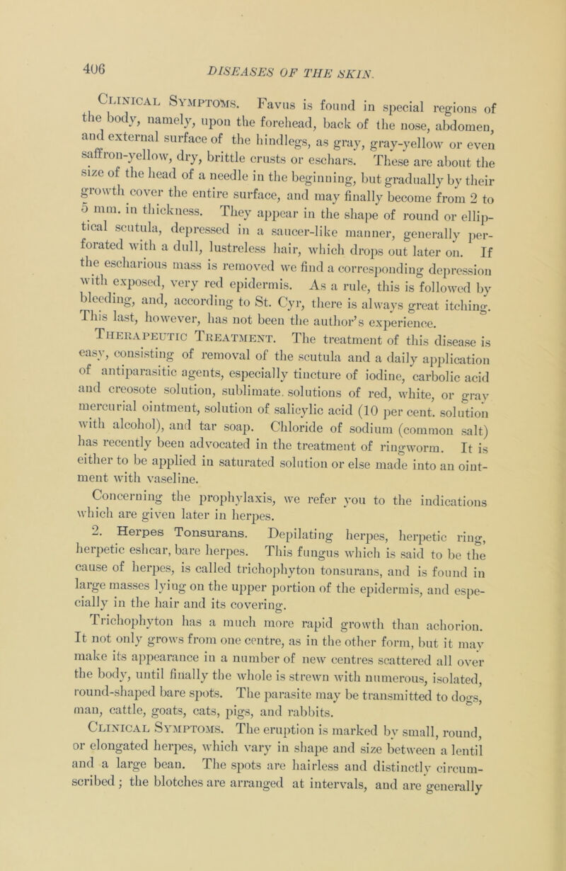 Clinical Symptoms. Favus is found in special regions of the body, namely, upon the forehead, back of the nose, abdomen and external surface of the hindlegs, as gray, gray-yellow or even saffron-yellow, dry, brittle crusts or eschars. These are about the *ize of the head of a needle in the beginning, but gradually by their growth cover the entire surface, and may finally become from 2 to 5 mm. in thickness. They appear in the shape of round or ellip- tical scutula, depressed in a saucer-like manner, generally per- forated with a dull, lustreless hair, which drops out later on. If the escharious mass is removed we find a corresponding depression with exposed, very red epidermis. As a rule, this is followed by bleeding, and, according to St. Cyr, there is always great itching. This last, however, has not been the author’s experience. Therapeutic Treatment. The treatment of this disease is easy, consisting of removal of the scutula and a daily application of antiparasitic agents, especially tincture of iodine, carbolic acid and creosote solution, sublimate, solutions of red, white, or gray meicurial ointment, solution of salicylic acid (10 percent, solution with alcohol), and tar soap. Chloride of sodium (common salt) has recently been advocated in the treatment of ringworm. It is either to be applied in saturated solution or else made into an oint- ment with vaseline. Concerning the prophylaxis, we refer you to the indications which are given later in herpes. 2. Herpes Tonsurans. Depilating herpes, herpetic ring, herpetic eshcar, bare herpes. This fungus which is said to be the cause of herpes, is called trichophyton tonsurans, and is found in large masses lying on the upper portion of the epidermis, and espe- cially in the hair and its covering. Trichophyton has a much more rapid growth than achorion. It not only grows from one centre, as in the other form, but it may make its appearance in a number of new centres scattered all over the body, until finally the whole is strewn with numerous, isolated, round-shaped bare spots. The parasite may be transmitted to dogs, man, cattle, goats, cats, pigs, and rabbits. Clinical Symptoms. The eruption is marked bv small, round, or elongated herpes, which vary in shape and size between a lentil and a large bean. The spots are hairless and distinctly circum- scribed ; the blotches are arranged at intervals, and are generally