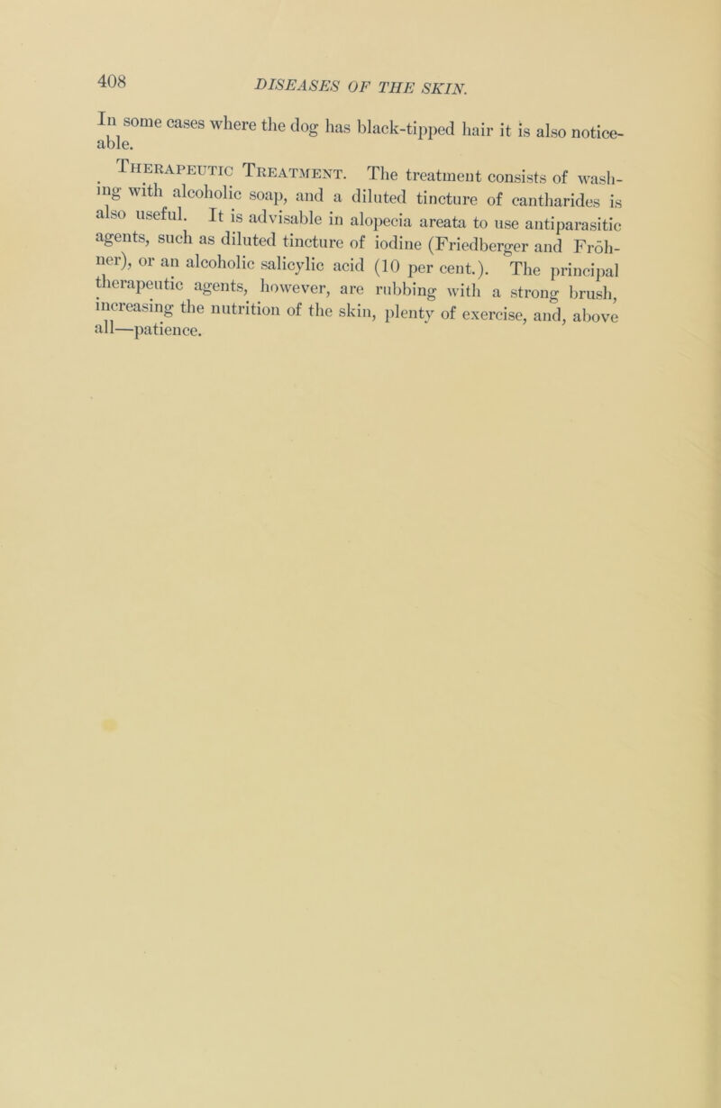In some cases where the dog has black-tipped hair it is also notice- able. . Therapeutic Treatment. The treatment consists of wash- ing with alcoholic soap, and a diluted tincture of cantharides is also useful. It is advisable in alopecia areata to use antiparasitic agents, such as diluted tincture of iodine (Friedberger and Fr6h- ner), or an alcoholic salicylic acid (10 per cent.). The principal therapeutic agents, however, are rubbing with a strong brush increasing the nutrition of the skin, plenty of exercise, and, above all—patience.