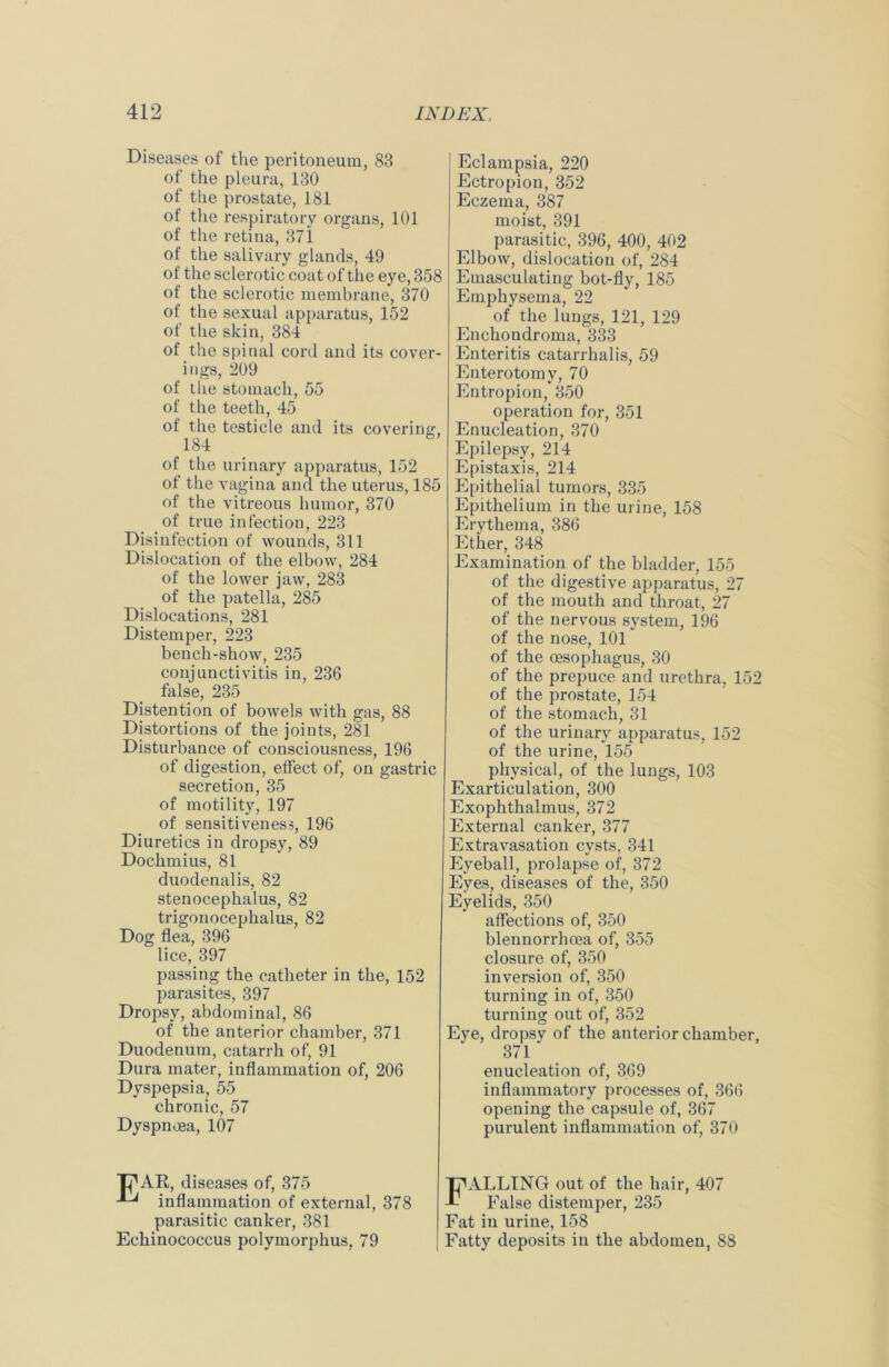 Diseases of the peritoneum, 83 of the pleura, 130 of the prostate, 181 of the respiratory organs, 101 of the retina, 371 of the salivary glands, 49 of the sclerotic coat of the eye, 358 of the sclerotic membrane, 370 of the sexual apparatus, 152 of the skin, 384 of the spinal cord and its cover- ings, 209 of the stomach, 55 of the teeth, 45 of the testicle and its covering, 184 of the urinary apparatus, 152 of the vagina and the uterus, 185 of the vitreous humor, 370 of true infection, 223 Disinfection of wounds, 311 Dislocation of the elbow, 284 of the lower jaw, 283 of the patella, 285 Dislocations, 281 Distemper, 223 bench-show, 235 conjunctivitis in, 236 false, 235 Distention of bowels with gas, 88 Distortions of the joints, 281 Disturbance of consciousness, 196 of digestion, effect of, on gastric secretion, 35 of motility, 197 of sensitiveness, 196 Diuretics in dropsy, 89 Dochmius, 81 duodenalis, 82 stenocephalus, 82 trigonocephalus, 82 Dog flea, 396 lice, 397 passing the catheter in the, 152 parasites, 397 Dropsy, abdominal, 86 of the anterior chamber, 371 Duodenum, catarrh of, 91 Dura mater, inflammation of, 206 Dyspepsia, 55 chronic, 57 Dyspnoea, 107 Tj^AR, diseases of, 375 inflammation of external, 378 parasitic canker, 381 Echinococcus polymorphus, 79 Eclampsia, 220 Ectropion, 352 Eczema, 387 moist, 391 parasitic, 396, 400, 402 Elbow, dislocation of, 284 Emasculating bot-fly, 185 Emphysema, 22 of the lungs, 121, 129 Enehondroma, 333 Enteritis catarrhalis, 59 Enterotomy, 70 Entropion, 350 operation for, 351 Enucleation, 370 Epilepsy, 214 Epistaxis, 214 Epithelial tumors, 335 Epithelium in the urine, 158 Erythema, 386 Ether, 348 Examination of the bladder, 155 of the digestive apparatus, 27 of the mouth and throat, 27 of the nervous system, 196 of the nose, 101 of the oesophagus, 30 of the prepuce and urethra, 152 of the prostate, 154 of the stomach, 31 of the urinary apparatus, 152 of the urine, 155 physical, of the lungs, 103 Exarticulation, 300 Exophthalmus, 372 External canker, 377 Extravasation cysts, 341 Eyeball, prolapse of, 372 Eyes, diseases of the, 350 Eyelids, 350 affections of, 350 blennorrhoea of, 355 closure of, 350 inversion of, 350 turning in of, 350 turning out of, 352 Eye, dropsy of the anterior chamber, 371 enucleation of, 369 inflammatory processes of, 366 opening the capsule of, 367 purulent inflammation of, 370 FALLING out of the hair, 407 False distemper, 235 Fat in urine, 158 Fatty deposits in the abdomen, 88