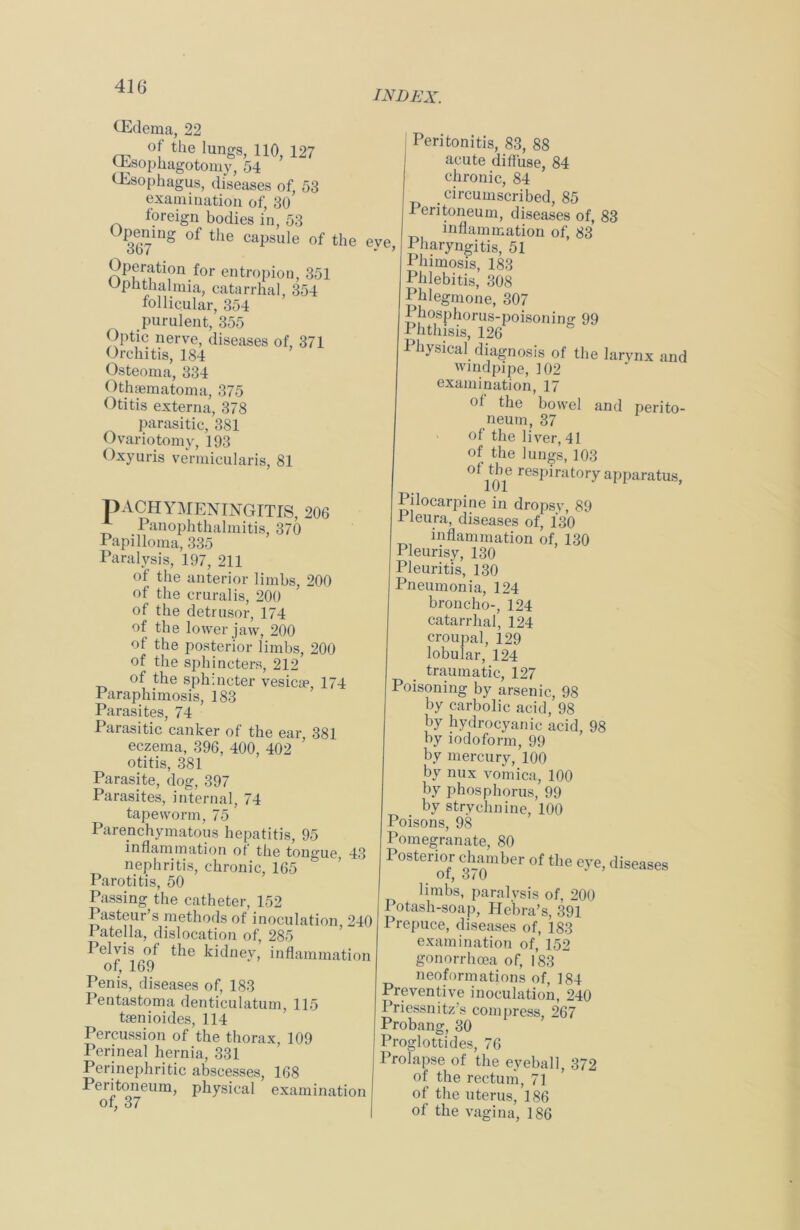 index. (Edema, 22 °f the lungs, 110, 127 (Esophagotomy, 54 (Esophagus, diseases of, 53 examination of, 30 foreign bodies in, 53 of tlie capsule of the 367 Operation for entropion, 351 Ophthalmia, catarrhal, 354 follicular, 354 purulent, 355 Optic nerve, diseases of, 371 Orchitis, 184 Osteoma, 334 Othematoma, 375 Otitis externa, 378 parasitic, 381 Ovariotomy, 193 Oxyuris vermicularis, 81 eve, v 7 Peritonitis, 83, 88 acute diffuse, 84 chronic, 84 circumscribed, 85 1 entoneum, diseases of, 83 inflammation of, 83 1 haryngitis, 51 Phimosis, 183 Phlebitis, 308 Phlegmone, 307 Phosphorus-poisoning 99 Phthisis, 126 Physical diagnosis of the larynx and windpipe, 102 examination, 17 ol the bowel and perito- neum, 37 of the liver, 41 of the lungs, 103 ot Je respiratory apparatus, PACHYMENINGITIS, 206 Panophthalmitis, 370 I apilloma, 335 Paralysis, 197, 211 of the anterior limbs, 200 of the crural is, 200 of the detrusor, 174 of the lower jaw, 200 of the posterior limbs, 200 of the sphincters, 212 of the sphincter vesicoe, 174 Paraphimosis, 183 Parasites, 74 Parasitic canker of the ear, 381 eczema, 396, 400, 402 otitis, 381 Parasite, dog, 397 Parasites, internal, 74 tapeworm, 75 Parenchymatous hepatitis, 95 inflammation of the tongue, 43 nephritis, chronic, 165 Parotitis, 50 Passing the catheter, 152 Pasteur’s methods of inoculation 240 Pate 1 la, dislocation of, 285 Pelvis of the kidnev, inflammation of, 169 Penis, diseases of, 183 Pentastoma denticulatum, 115 taenioides, 114 Percussion of the thorax, 109 Perineal hernia, 331 Perinephritic abscesses, 168 Peritoneum, physical examination of, 37 Pilocarpine in dropsy, 89 1 leura, diseases of, 130 inflammation of, 130 Pleurisy, 130 Pleuritis, 130 Pneumonia, 124 broncho-, 124 catarrhal, 124 croupal, 129 lobular, 124 traumatic, 127 Poisoning by arsenic, 98 by carbolic acid, 98 by hydrocyanic acid, 98 by iodoform, 99 by mercury, 100 by nux vomica, 100 by phosphorus, 99 by strychnine, 100 Poisons, 98 Pomegranate, 80 Posterior chamber of the eye, diseases ot, 3/0 limbs, paralysis of, 200 Potash-soap, He'bra’s, 391 Prepuce, diseases of, 183 examination of, 152 gonorrhoea of, 183 neoformations of, 184 Preventive inoculation, 240 Priessnitz’s compress, 267 Probang, 30 Proglottides, 76 Prolapse of the eyeball, 372 of the rectum, 71 of the uterus, 186 of the vagina, 186