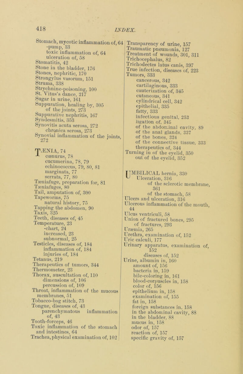 Stomach, mycotic inflammation of, 64 -pump, 33 toxic inflammation of, 64 ulceration of, 58 Stomatitis, 42 Stone in the bladder, 176 Stones, nephritic, 170 Strongylus vasorum, 151 Struma, 338 Strychnine-poisoning, 100 St. Vitus’s dance, 217 Sugar in urine, 161 Suppuration, healing by, 305 of the joints, 273 Suppurative nephritis, 167 Syndesmitis, 353 Synovitis acuta serosa, 272 chronica serosa, 273 Synovial inflammation of the joints, 272 TJENIA, 74 ccenurus, 78 cucumerina, 78, 79 echinococcus, 79, 80, 81 marginata, 77 serrata, 77, 80 Tseniafuge, preparation for, 81 Tseniafuges, 80 Tail, amputation of, 300 Tapeworms, 75 natural history, 75 Tapping the abdomen, 90 Taxis, 325 Teeth, diseases of, 45 Temperature, 23 -chart, 24 increased, 23 subnormal, 25 Testicles, diseases of, 184 inflammation of, 184 injuries of, 184 Tetanus, 219 Therapeutics of tumors, 344 Thermometer, 23 Thorax, auscultation of, 110 dimensions of, 106 percussion of, 109 Throat, inflammation of the mucous membranes, 51 Tobacco-bag stitch, 73 Tongue, diseases of, 43 parenchymatous inflammation of, 43 Tooth-forceps, 46 Toxic inflammation of the stomach and intestines, 64 Trachea, physical examination of, 102 Transparency of urine, 157 Traumatic pneumonia, 127 Treatment of wounds, 301, 311 Trichocephalus, 82 Trichodectes latus canis, 397 True infection, diseases of, 223 Tumors, 333 cancerous, 342 cartilaginous, 333 cauterization of, 345 cutaneous, 341 cylindrical cell, 342 epithelial, 335 fatty, 333 infectious genital, 253 ligation of, 345 of the abdominal cavity, 89 of the anal glands, 337 of the bones, 334 of the connective tissue, 333 therapeutics of, 344 Turning in of the eyelid, 350 out of the eyelid, 352 rTMBILICAL hernia, 330 ^ Ulceration, 316 of the sclerotic membrane, 361 of the stomach, 58 Ulcers and ulceration, 316 Ulcerous inflammation of the mouth 44 Ulcus ventriculi, 58 Union of fractured bones, 295 of fractures, 293 Uraemia, 265 Urethra, examination of, 152 Uric calculi, 177 Urinary apparatus, examination of, 152 diseases of, 152 Urine, albumin in, 160 amount of, 156 bacteria in, 159 bile-coloring in, 161 blood-corpuscles in, 158 color of, 156 epithelium in, 158 examination of, 155 fat in, 158 foreign substances in. 158 in the abdominal cavity, 88 in the bladder, 88 mucus in, 158 odor of, 157 reaction of, 157 specific gravity of, 157