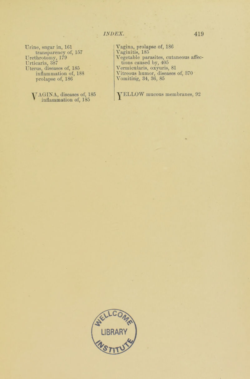 Urine, sugar in, 161 transparency of, 157 Urethrotomy, 179 Urticaria, 387 Uterus, diseases of, 185 inflammation of, 188 prolapse of, 186 Vagina, prolapse of, 186 Vaginitis, 185 Vegetable parasites, cutaneous affec- tions caused by, 405 Vermicularis, oxyuris, 81 Vitreous humor, diseases of, 370 Vomiting, 34, 36, 85