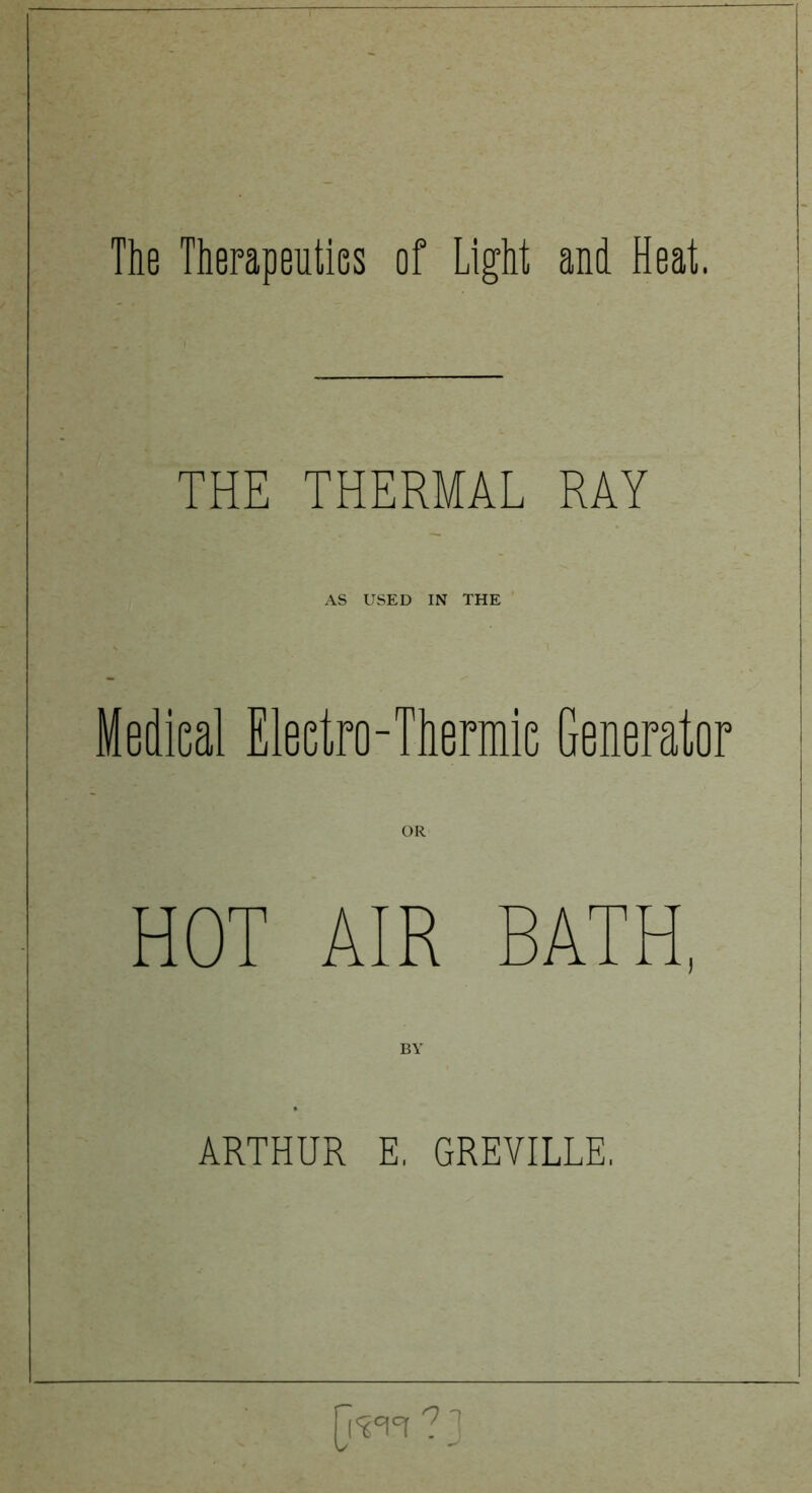 The Therapeutics of Light and Heat. THE THERMAL RAY AS USED IN THE , Medieal Electro-Thermic Generator OR HOT AIR BATH, BY . ARTHUR E, GREVILLE, [R0!0! ? ]