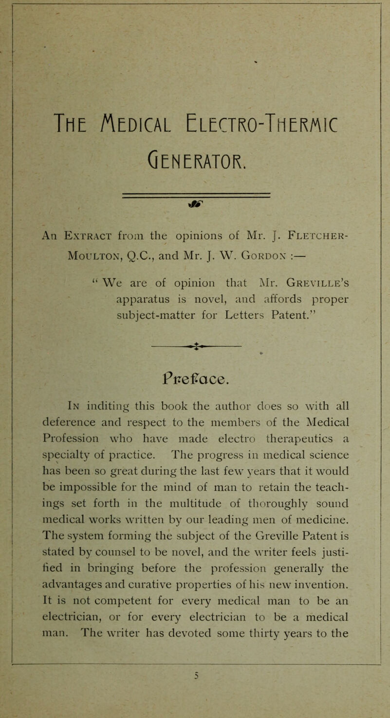 The Medical Electro-Thermic Generator. *9S An Extract from the opinions of Mr. J. Fletcher- Moulton, Q.C., and Mr. J. W. Gordon :— li We are of opinion that Mr. Greville’s apparatus is novel, and affords proper subject-matter for Letters Patent.” P pefrace. In inditing this book the author does so with all deference and respect to the members of the Medical Profession who have made electro therapeutics a specialty of practice. The progress in medical science has been so great during the last few years that it would be impossible for the mind of man to retain the teach- ings set forth in the multitude of thoroughly sound medical works written by our leading men of medicine. The system forming the subject of the Greville Patent is stated by counsel to be novel, and the writer feels justi- fied in bringing before the profession generally the advantages and curative properties of his new invention. It is not competent for every medical man to be an electrician, or for every electrician to be a medical man. The writer has devoted some thirty years to the