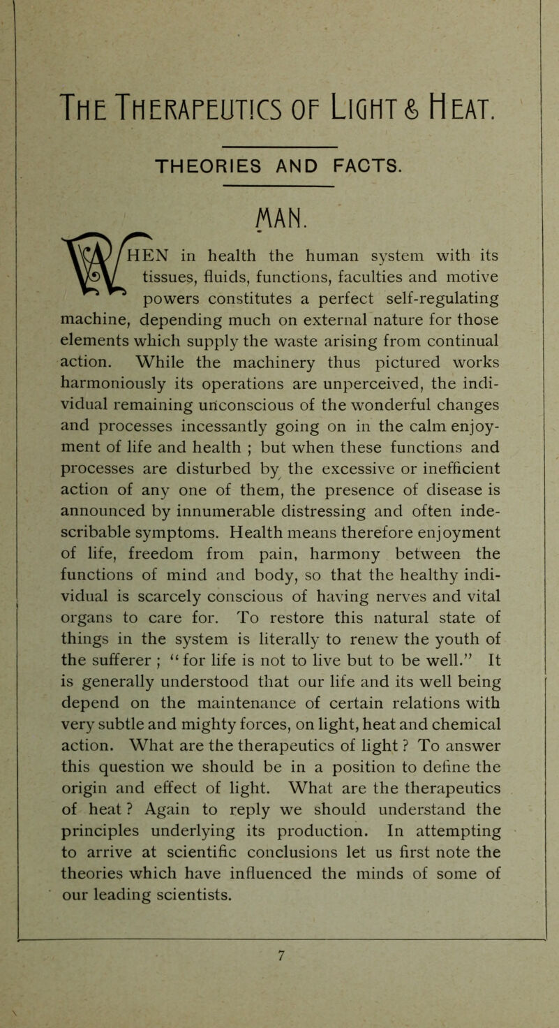 THEORIES AND FACTS. W- MAN. HEN in health the human system with its tissues, fluids, functions, faculties and motive powers constitutes a perfect self-regulating machine, depending much on external nature for those elements which supply the waste arising from continual action. While the machinery thus pictured works harmoniously its operations are unperceived, the indi- vidual remaining unconscious of the wonderful changes and processes incessantly going on in the calm enjoy- ment of life and health ; but when these functions and processes are disturbed by the excessive or inefficient action of any one of them, the presence of disease is announced by innumerable distressing and often inde- scribable symptoms. Health means therefore enjoyment of life, freedom from pain, harmony between the functions of mind and body, so that the healthy indi- vidual is scarcely conscious of having nerves and vital organs to care for. To restore this natural state of things in the system is literally to renew the youth of the sufferer ; “ for life is not to live but to be well.” It is generally understood that our life and its well being depend on the maintenance of certain relations with very subtle and mighty forces, on light, heat and chemical action. What are the therapeutics of light ? To answer this question we should be in a position to define the origin and effect of light. What are the therapeutics of heat ? Again to reply we should understand the principles underlying its production. In attempting to arrive at scientific conclusions let us first note the theories which have influenced the minds of some of our leading scientists.