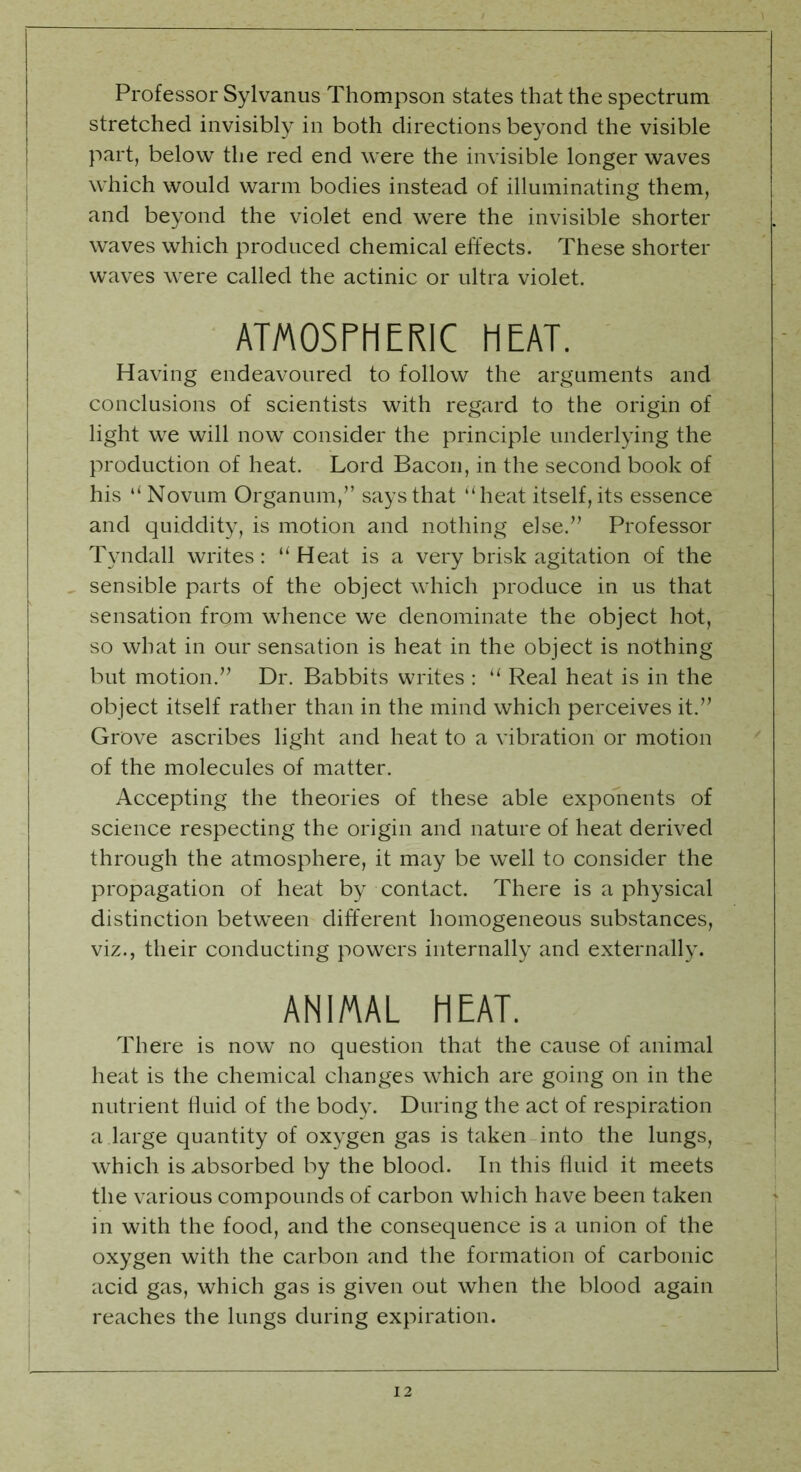 Professor Sylvanus Thompson states that the spectrum stretched invisibly in both directions beyond the visible part, below the red end were the invisible longer waves which would warm bodies instead of illuminating them, and beyond the violet end were the invisible shorter waves which produced chemical effects. These shorter waves were called the actinic or ultra violet. ATMOSPHERIC HEAT. Having endeavoured to follow the arguments and conclusions of scientists with regard to the origin of light we will now consider the principle underlying the production of heat. Lord Bacon, in the second book of his “ Novum Organum,” says that “heat itself, its essence and quiddity, is motion and nothing else.” Professor Tyndall writes: “ Heat is a very brisk agitation of the sensible parts of the object which produce in us that sensation from whence we denominate the object hot, so what in our sensation is heat in the object is nothing but motion.” Dr. Babbits writes : “ Real heat is in the object itself rather than in the mind which perceives it.” Grove ascribes light and heat to a vibration or motion of the molecules of matter. Accepting the theories of these able exponents of science respecting the origin and nature of heat derived through the atmosphere, it may be well to consider the propagation of heat by contact. There is a physical distinction between different homogeneous substances, viz., their conducting powers internally and externally. ANIMAL HEAT. There is now no question that the cause of animal heat is the chemical changes which are going on in the nutrient fluid of the body. During the act of respiration a .large quantity of oxygen gas is taken into the lungs, which is absorbed by the blood. In this fluid it meets the various compounds of carbon which have been taken in with the food, and the consequence is a union of the oxygen with the carbon and the formation of carbonic acid gas, which gas is given out when the blood again reaches the lungs during expiration.