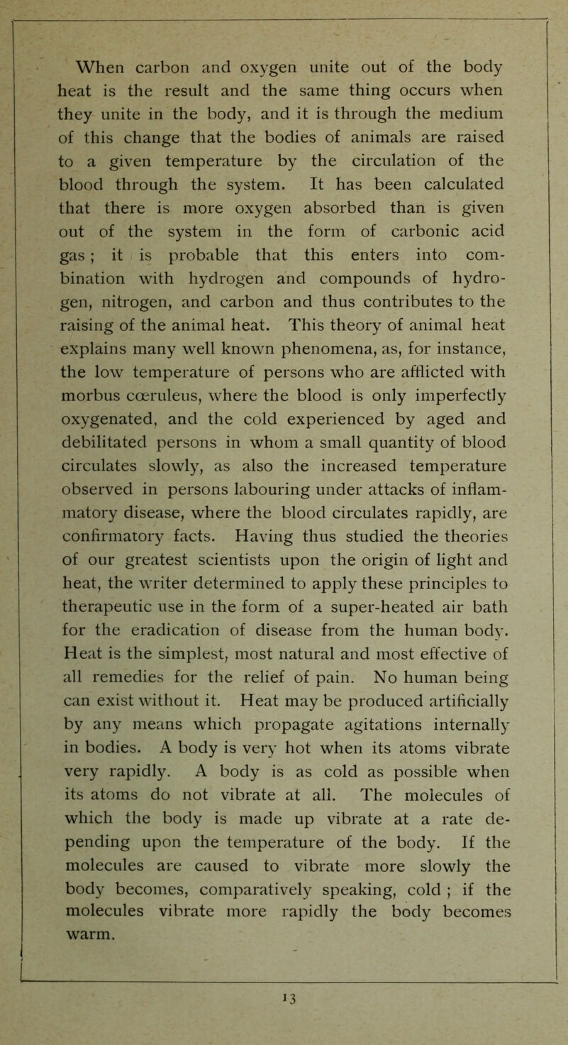 When carbon and oxygen unite out of the body heat is the result and the same thing occurs when they unite in the body, and it is through the medium of this change that the bodies of animals are raised to a given temperature by the circulation of the blood through the system. It has been calculated that there is more oxygen absorbed than is given out of the system in the form of carbonic acid gas ; it is probable that this enters into com- bination with hydrogen and compounds of hydro- gen, nitrogen, and carbon and thus contributes to the raising of the animal heat. This theory of animal heat explains many well known phenomena, as, for instance, the low temperature of persons who are afflicted with morbus cceruleus, where the blood is only imperfectly oxygenated, and the cold experienced by aged and debilitated persons in whom a small quantity of blood circulates slowly, as also the increased temperature observed in persons labouring under attacks of inflam- matory disease, where the blood circulates rapidly, are confirmatory facts. Having thus studied the theories of our greatest scientists upon the origin of light and heat, the writer determined to apply these principles to therapeutic use in the form of a super-heated air bath for the eradication of disease from the human body. Heat is the simplest, most natural and most effective of all remedies for the relief of pain. No human being can exist without it. Heat may be produced artificially by any means which propagate agitations internally in bodies. A body is very hot when its atoms vibrate very rapidly. A body is as cold as possible when its atoms do not vibrate at all. The molecules of which the body is made up vibrate at a rate de- pending upon the temperature of the body. If the molecules are caused to vibrate more slowly the body becomes, comparatively speaking, cold ; if the molecules vibrate more rapidly the body becomes warm.