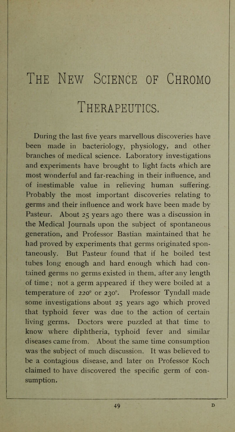 The New Science of Chromo Therapeutics, During the last five years marvellous discoveries have been made in bacteriology, physiology, and other branches of medical science. Laboratory investigations and experiments have brought to light facts which are most wonderful and far-reaching in their influence, and of inestimable value in relieving human suffering. Probably the most important discoveries relating to germs and their influence and work have been made by Pasteur. About 25 years ago there was a discussion in the Medical Journals upon the subject of spontaneous generation, and Professor Bastian maintained that he had proved by experiments that germs originated spon- taneously. But Pasteur found that if he boiled test tubes long enough and hard enough which had con- tained germs no germs existed in them, after any length of time ; not a germ appeared if they were boiled at a temperature of 2200 or 230°. Professor Tyndall made some investigations about 25 years ago which proved that typhoid fever was due to the action of certain living germs. Doctors were puzzled at that time to know where diphtheria, typhoid fever and similar diseases came from. About the same time consumption was the subject of much discussion. It was believed to be a contagious disease, and later on Professor Koch claimed to have discovered the specific germ of con- sumption.