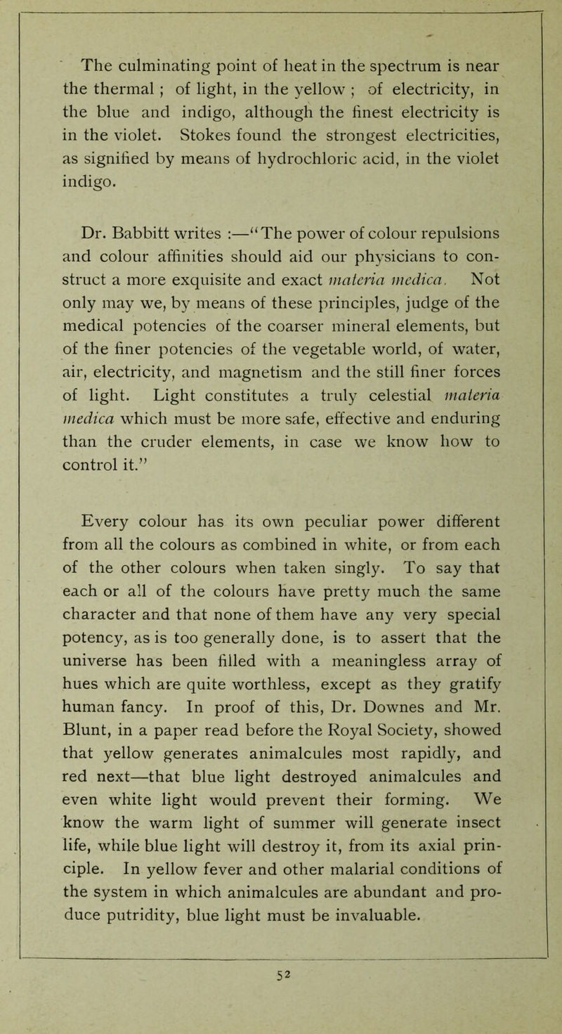 The culminating point of heat in the spectrum is near the thermal ; of light, in the yellow ; of electricity, in the blue and indigo, although the finest electricity is in the violet. Stokes found the strongest electricities, as signified by means of hydrochloric acid, in the violet indigo. Dr. Babbitt writes :—“The power of colour repulsions and colour affinities should aid our physicians to con- struct a more exquisite and exact materia medica. Not only may we, by means of these principles, judge of the medical potencies of the coarser mineral elements, but of the finer potencies of the vegetable world, of water, air, electricity, and magnetism and the still finer forces of light. Light constitutes a truly celestial materia medica which must be more safe, effective and enduring than the cruder elements, in case we know how to control it.” Every colour has its own peculiar power different from all the colours as combined in white, or from each of the other colours when taken singly. To say that each or all of the colours have pretty much the same character and that none of them have any very special potency, as is too generally done, is to assert that the universe has been filled with a meaningless array of hues which are quite worthless, except as they gratify human fancy. In proof of this, Dr. Downes and Mr. Blunt, in a paper read before the Royal Society, showed that yellow generates animalcules most rapidly, and red next—that blue light destroyed animalcules and even white light would prevent their forming. We know the warm light of summer will generate insect life, while blue light will destroy it, from its axial prin- ciple. In yellow fever and other malarial conditions of the system in which animalcules are abundant and pro- duce putridity, blue light must be invaluable.