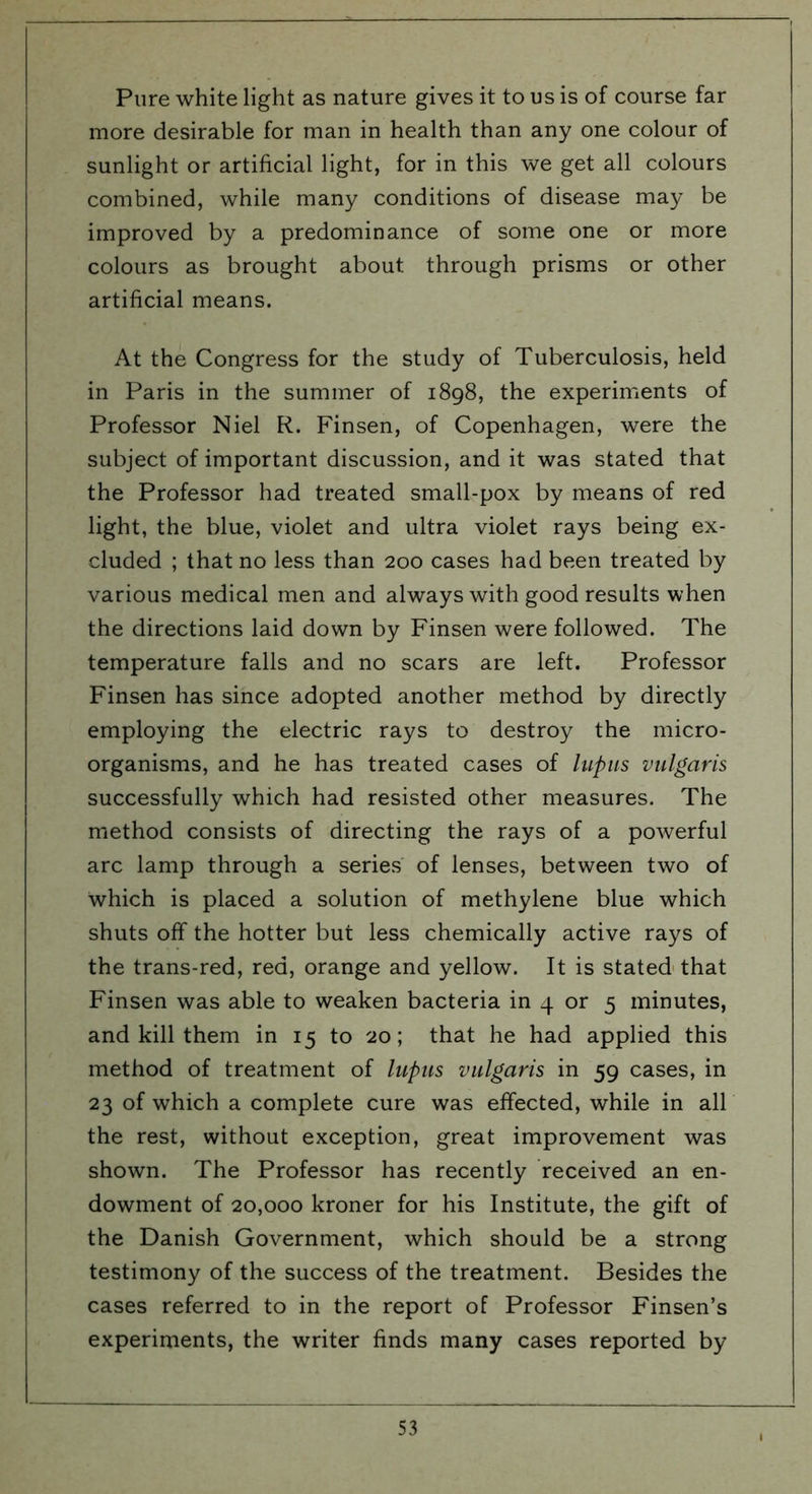 Pure white light as nature gives it to us is of course far more desirable for man in health than any one colour of sunlight or artificial light, for in this we get all colours combined, while many conditions of disease may be improved by a predominance of some one or more colours as brought about through prisms or other artificial means. At the Congress for the study of Tuberculosis, held in Paris in the summer of 1898, the experiments of Professor Niel R. Finsen, of Copenhagen, were the subject of important discussion, and it was stated that the Professor had treated small-pox by means of red light, the blue, violet and ultra violet rays being ex- cluded ; that no less than 200 cases had been treated by various medical men and always with good results when the directions laid down by Finsen were followed. The temperature falls and no scars are left. Professor Finsen has since adopted another method by directly employing the electric rays to destroy the micro- organisms, and he has treated cases of lupus vulgaris successfully which had resisted other measures. The method consists of directing the rays of a powerful arc lamp through a series of lenses, between two of which is placed a solution of methylene blue which shuts off the hotter but less chemically active rays of the trans-red, red, orange and yellow. It is stated that Finsen was able to weaken bacteria in 4 or 5 minutes, and kill them in 15 to 20; that he had applied this method of treatment of lupus vulgaris in 59 cases, in 23 of which a complete cure was effected, while in all the rest, without exception, great improvement was shown. The Professor has recently received an en- dowment of 20,000 kroner for his Institute, the gift of the Danish Government, which should be a strong testimony of the success of the treatment. Besides the cases referred to in the report of Professor Finsen’s experiments, the writer finds many cases reported by