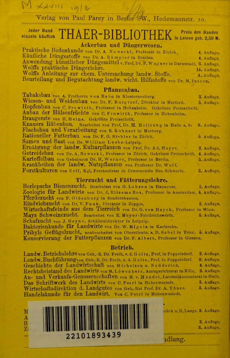 M >4 » v \ Verlag von Paul Parey in Berlin SW., Hedemannstr. io. Jeder Band HPU A V D „D T D T T flTUF V Preis des Bandes einzeln käuflich 1 nAIjjL\ DIdJLIU 1 rlililV in Leinen 0eb. 2,50 M. Ackerbau und D&ngerwesen. Praktische Bodenkunde von Dr. A. Nowacki, Professor in Zürich. 4. Auflage. Käufliche Diingestoffe von Dr. A. Rii mpler in Breslau. 4. Auflage Anwendung künstlicher Düngemittel v.Prof. Dr. P. Wagner in Darmstadt. 3! Auflage. Wolffs praktische Düngerlehre. Auflage. Wolffs Anleitung zur chem. Untersuchung 1 andw. Stoffe. 4. Auflage. Beurteilung und Begutachtung landw. wicht. Hilfsstoffe von Dr. M.Passon. Pflanzenbau. TahaksbaU von A. Freiherrn von Babo in Klosterneuburg. 3. Auflage. Wiesen- und Weidenbau von Dr. F. Burgtorf, Direktor in Herford. 6. Auflage. Hopfenbau von C. Fruwirth, Professor in Hohenheim. Gekrönte Preisschrift. Anbau der Hülsenfrüchte von C. Fruwirth, Professor in Hohenheim. Braugerste von H. Heine. Gekrönte Preisschrift. Knauers Rübenbau. Bearbeitet von Prof. Dr. M. Hollrung in Halle a, S. 9. Auflage. Flachsbau und Verarbeitung von r. Kuhnert in Marburg. Rationeller Futterbau von Dr. F. G. Stehler in Zürich. ö. Auflage. Samen und Saat von Dr. William L oebe-Leipzig. Ernährung der landw. Kulturpflanzen von Prof.Dr. Ad.Mayer. 2. Auflage. Getreidebau von Dr. A. Nowacki, Professor in Zürich. Gekrönte Preisschrift. 4. Auflage. Kartoffelbau von Geheimrat Dr. H. Werner, Professor in Berlin. 5. Auflage. Krankheiten der landw. Nutzpflanzen von Professor Dr. woi f. Forstkulturen von Urff, Kgl. Forstmeister in Grammentin Bez. Schwerin. 3. Auflage. Tierzucht und Fütterungslehre. Berlepschs Bienenzucht. Bearbeitet von G. Lehzen in Hannover. 5. Auflage. Zoologie für Landwirte von Dr. J. Ritzema Bos, Professor in Amsterdam. 4. Auflage, Pferdezucht von F. Oldenburg in Sondershausen. Rindviehzucht von Dr. V. Funk, Direktor in Zoppot. ö. Auflage. Wirtschaftsfeinde aus dem Tierreich von Dr. G. von Hayek, Professor in Wien. MajS Schweinezucht. Bearbeitet von E. M eye r-Friedrichswerth. ö. Auflage. Schafzucht von J. Heyne, Schäfereidirektor in Leipzig. Bakterienkunde für Landwirte von Dr. w. Migula in Karlsruhe. Pribyls Geflügelzucht, neubearbeitet von Oberstleutn. a. D. Sa bei in Trier, ö. Auflage. Konservierung der Futterpflanzen von Dr. F. Albert, Professor in Giessen. Betrieb. Landw. Betriebslehre von Geh.-R. Dr. Freih. v. d. G ol tz, Prof, in Foppelsdorf. 2. Auflage, Landw. Buchführungvon Geh.-R. Dr. Freih. v. d. Goltz, Prof, in Poppelsdorf. 9. Auflage. Geschichte der Landwirtschaft von Michelsen u. Nedderich. 4. Auflage. Rechtsbeistand des Landwirts von M.Löwenherz, Amtsgerichtsrat in Köln. 3. Auflage. An- und Verkaufs-Genossenschaften von H. v. Mendel, Landesökonomierat in Halle. Das Schriftwerk des Landwirts von C. Petri in Hohenwestedt. 3. Auflage. Wirtschaftsdirektion d. Landgutes von Geh.-Rat Prof. Dr. A. Thaer. 3. Auflage. Handelskunde für den Landwirt, von c. Pet ri iu Hohenwestedt. irück u. II.Lange. 8. Auflage. 3. Auflage. 3. Auflage. I— ■ ...... ——■ idlung.