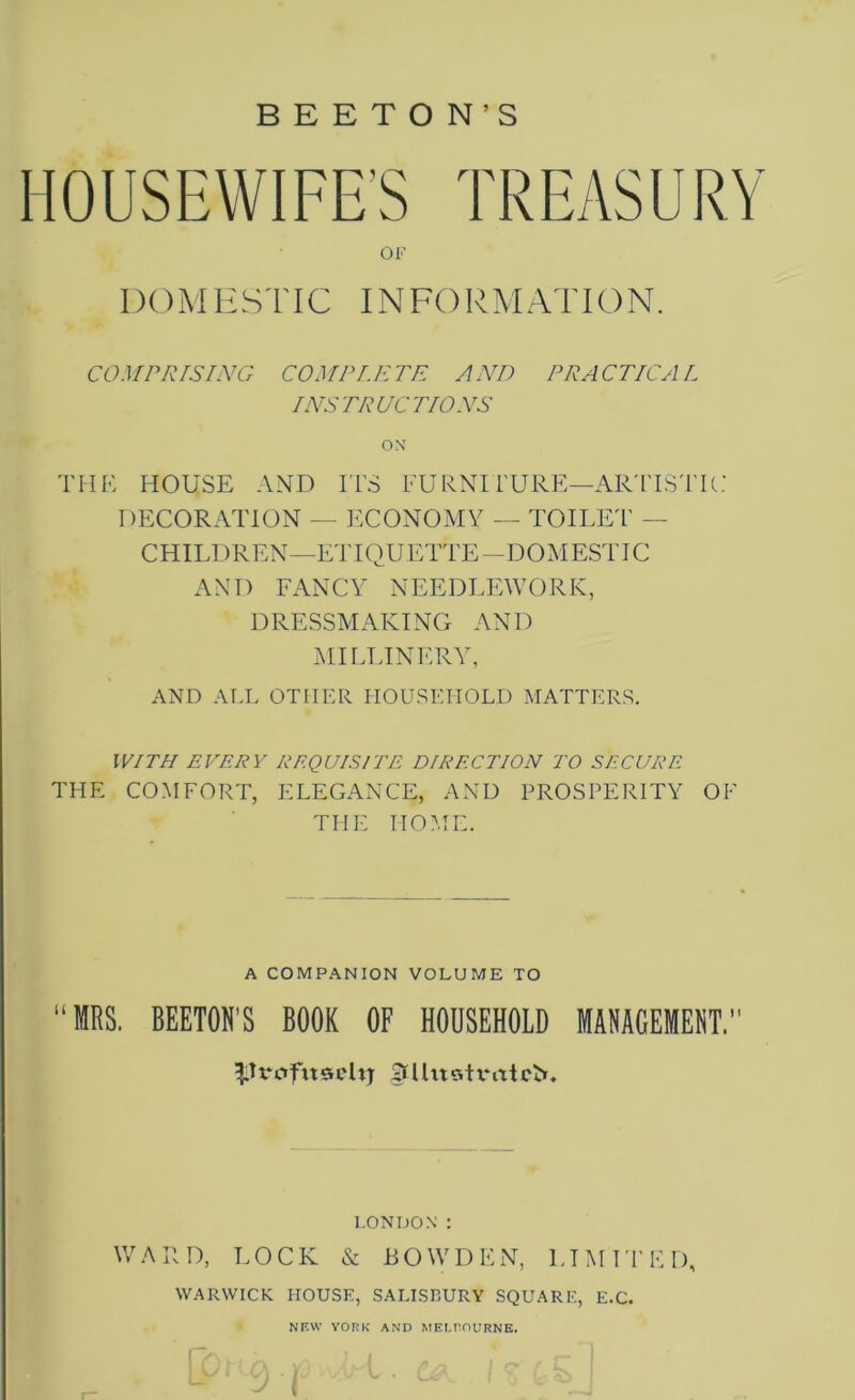 B E E T O N’S OF DO M E STIC INFORM AT ION. COMPRISING COMPLETE AND PRACTICAL INSTRUCTIONS ox THE HOUSE AND ITS FURNITURE—ARTISTIC DECORATION — ECONOMY — TOILET - CHILDREN—ETIQUETTE -DO M ESTIC AND FANCY NEEDLEWORK, DRESSMAKING AND MILLINERY, AND ALL OTHER HOUSEHOLD MATTERS. WITH EVERY REQUISITE DIRECTION TO SECURE THE COMFORT, ELEGANCE, AND PROSPERITY OF THE HOME. A COMPANION VOLUME TO “MRS. BEETOH’S BOOK OF HOUSEHOLD MANAGEMENT.’ ^Tx'ctfitoehj Jtllitstrrttcv*. LONDON : WARD, LOCK & BOWDEN, LIMITED, WARWICK HOUSE, SALISBURY SQUARE, E.C. NEW YORK AND MELBOURNE. r?)L<A VI D! / r 1 L>/1 A ■ c . u&v ! o 1