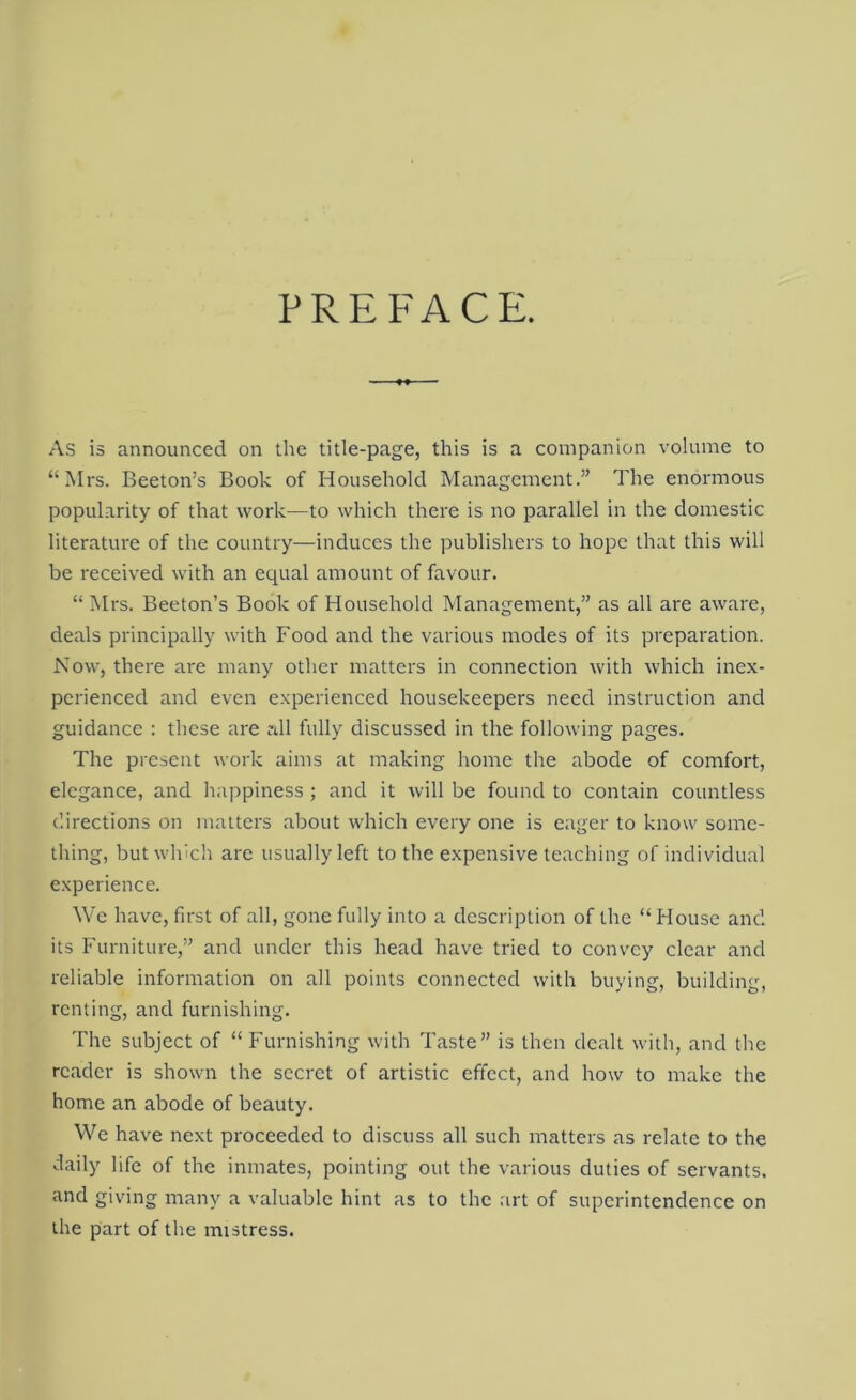 PREFACE. As is announced on the title-page, this is a companion volume to “Mrs. Beeton’s Book of Household Management.” The enormous popularity of that work—to which there is no parallel in the domestic literature of the country—induces the publishers to hope that this will be received with an equal amount of favour. “Mrs. Beeton’s Book of Household Management,” as all are aware, deals principally with Food and the various modes of its preparation. Now, there are many other matters in connection with which inex- perienced and even experienced housekeepers need instruction and guidance : these are all fully discussed in the following pages. The present work aims at making home the abode of comfort, elegance, and happiness; and it will be found to contain countless directions on matters about which every one is eager to know some- thing, but which are usually left to the expensive teaching of individual experience. We have, first of all, gone fully into a description of the “ House and its Furniture,” and under this head have tried to convey clear and reliable information on all points connected with buying, building, renting, and furnishing. The subject of “ Furnishing with Taste” is then dealt with, and the reader is shown the secret of artistic effect, and how to make the home an abode of beauty. We have next proceeded to discuss all such matters as relate to the daily life of the inmates, pointing out the various duties of servants, and giving many a valuable hint as to the art of superintendence on the part of the mistress.