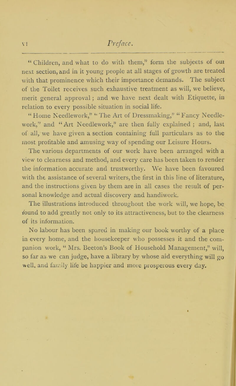 “ Children, and what to do with them,” form the subjects of oui next section, and in it young people at all stages of growth are treated with that prominence which their importance demands. The subject of the Toilet receives such exhaustive treatment as will, we believe, merit general approval; and we have next dealt with Etiquette, in relation to every possible situation in social life. “ Home Needlework,” “ The Art of Dressmaking,” “ Fancy Needle- work,” and “Art Needlework,” are then fully explained ; and, last of all, we have given a section containing full particulars as to the most profitable and amusing way of spending our Leisure Hours. The various departments of our work have been arranged with a view to clearness and method, and every care has been taken to render the information accurate and trustworthy. We have been favoured with the assistance of several writers, the first in this line of literature, and the instructions given by them are in all cases the result of per- sonal knowledge and actual discovery and handiwork. The illustrations introduced throughout the work will, we hope, be found to add greatly not only to its attractiveness, but to the clearness of its information. No labour has been spared in making our book worthy of a place in every home, and the housekeeper who possesses it and the com- panion work, “ Mrs. Beeton’s Book of Household Management,” will, so far as we can judge, have a library by whose aid everything will go well, and family life be happier and more prosperous every day.
