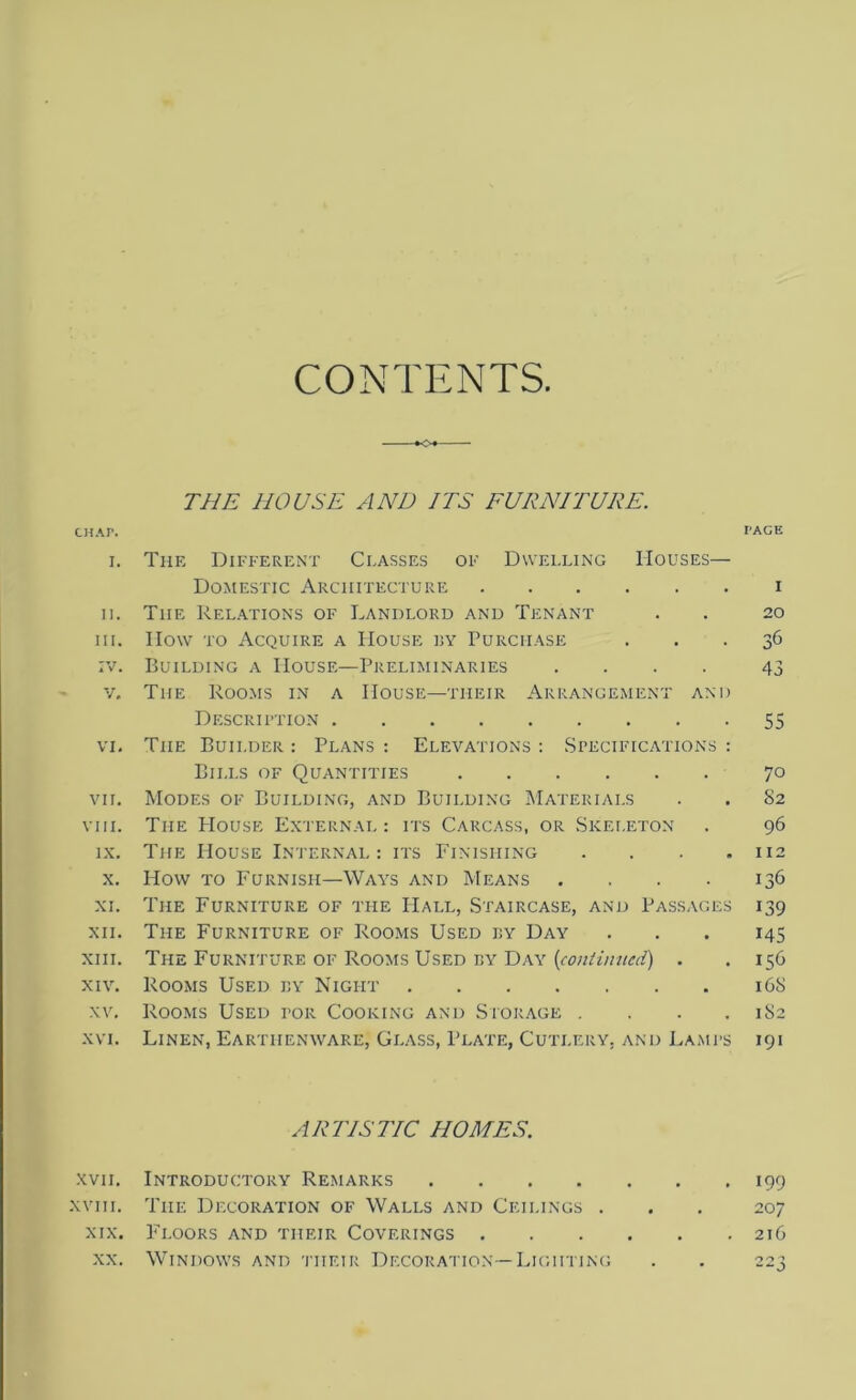 CONTENTS CHAP. I. II. III. :v. v. VI. VII. VIII. IX. x. XI. XII. XIII. XIV. XV. XVI. XVII. XVIII. XIX. XX. THE HOUSE AND ITS FURNITURE. The Different Classes of Dwelling Houses— Domestic Architecture The Relations of Landlord and Tenant How to Acquire a House by Purchase Building a House—Preliminaries .... Tiie Rooms in a House—their Arrangement and Description Tiie Builder : Plans : Elevations : Specifications : Bills of Quantities Modes of Building, and Building Materials The PIouse External : its Carcass, or Skeleton The House Internal : its Finishing . How to Furnish—Ways and Means .... The Furniture of the Hall, Staircase, and Passages The Furniture of Rooms Used by Day The Furniture of Rooms Used by Day (continued) . Rooms Used by Night Rooms Used tor Cooking and Storage . . . . Linen, Earthenware, Glass, Plate, Cutlery, and Lamps ARTISTIC HOMES. Introductory Remarks .... The Decoration of Walls and Ceilings . Floors and their Coverings . Windows and their Decoration —Lighting PACE I 20 36 43 55 70 82 96 112 136 139 145 156 168 182 191 199 207 216