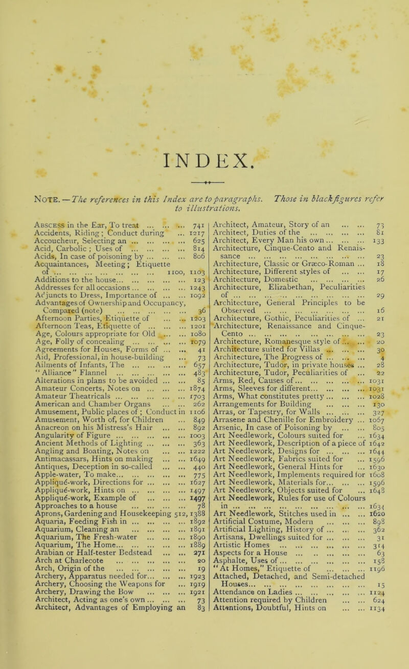 INDEX. Note. — The references in this Index are to paragraphs. Those in blackfigurcs refer to illustrations. Abscess in the Ear, To treat Accidents, Riding; Conduct during Accoucheur, Selecting an ... Acid, Carbolic ; Uses of Acids, In case of poisoning by Acquaintances, Meeting; Etiquette of IIOO, Additions to the house Addresses for all occasions Adjuncts to Dress, Importance of Advantages of Ownershipand Occupancy, Compared (note) Afternoon Parties, Etiquette of Afternoon Teas, Etiquette of ... . Age, Colours appropriate for Old . Age, Folly of concealing Agreements for Houses, Forms of . Aid, Professional, in house-building Ailments of Infants, The “ Alliance Flannel Alterations in plans to be avoided .. Amateur Concerts, Notes on Amateur Theatricals American and Chamber Organs Amusement, Public places of ; Conduct in Amusement, Worth of, for Children Anacreon on his Mistress’s Hair Angularity of Figure Ancient Methods of Lighting ... Angling and Boating, Notes on Antimacassars, Hints on making Antiques, Deception in so-called Apple-water, To make Appliqud-work, Directions for ... Appliqud-work, Hints on Appliqud-work, Example of Approaches to a house Aprons, Gardening and Housekeeping 512,1388 Aquaria, Feeding Fish in 1892 Aquarium, Cleaning an 1891 Aquarium, The Fresh-water 1890 Aquarium, The Home 1889 Arabian or Half-tester Bedstead 271 Arch at Charlecote 20 Arch, Origin of the 19 Archery, Apparatus needed for 1923 Archery, Choosing the Weapons for ... 1919 Archery, Drawing the Bow 1921 Architect, Acting as one’s own 73 Architect, Advantages of Employing an 83 74i 1217 625 814 806 1103 123 1243 1092 36 1203 1201 1080 ro79 41 73 657 483' 85 1874 1703 262 1106 849 892 1003 363 1222 1649 440 775 1627 >497 1497 78 Architect, Amateur, Story of an 73 Architect, Duties of the 81 Architect, Every Man his own 133 Architecture, Cinque-Cento and Renais- sance 23 Architecture, Classic or Graeco-Roman ... 18 Architecture, Different styles of 17 Architecture, Domestic 26 Architecture, Elizabethan, Peculiarities of 29 Architecture, General Principles to be Observed 16 Architecture, Gothic, Peculiarities of ... 21 'Architecture, Renaissance and Cinque- Cento 23 Architecture, Romanesque style of ... - 20 Architecture suited for Villas m 30 Architecture, The Progress of 4 Architecture, Tudor, in private houses ... 28 Architecture, Tudor, Peculiarities of ... 22 Arms, Red, Causes of 1031 Arms, Sleeves for different 1031 Arms, What constitutes pretty 1028 Arrangements for Building 130 Arras, or Tapestry, for Walls 327 Arrasene and Chenille for Embroidery ... 1067 Arsenic, In case of Poisoning by 805 Art Needlework, Colours suited for ... 1634 Art Needlework, Description of apiece of 1642 Art Needlework, Designs for 2644 Art Needlework, Fabrics suited for ... 1596 Art Needlework, General Hints for ... 1630 Art Needlework, Implements required for 1608 Art Needlework, Materials for 159b Art Needlework, Objects suited for ... 1648 Art Needlework, Rules for use of Colours in 1634 Art Needlework, Stitches used in 1620 Artificial Costume, Modern 898 Artificial Lighting, History of 362 Artisans, Dwellings suited for 31 Artistic Homes 314 Aspects for a House 63 Asphalte, Uses of 158 “ At Homes,” Etiquette of 1196 Attached, Detached, and Semi-detached Houses 15 Attendance on Ladies ... 1124 Attention required by Children 624 Attentions, Doubtful, Hints on 1134
