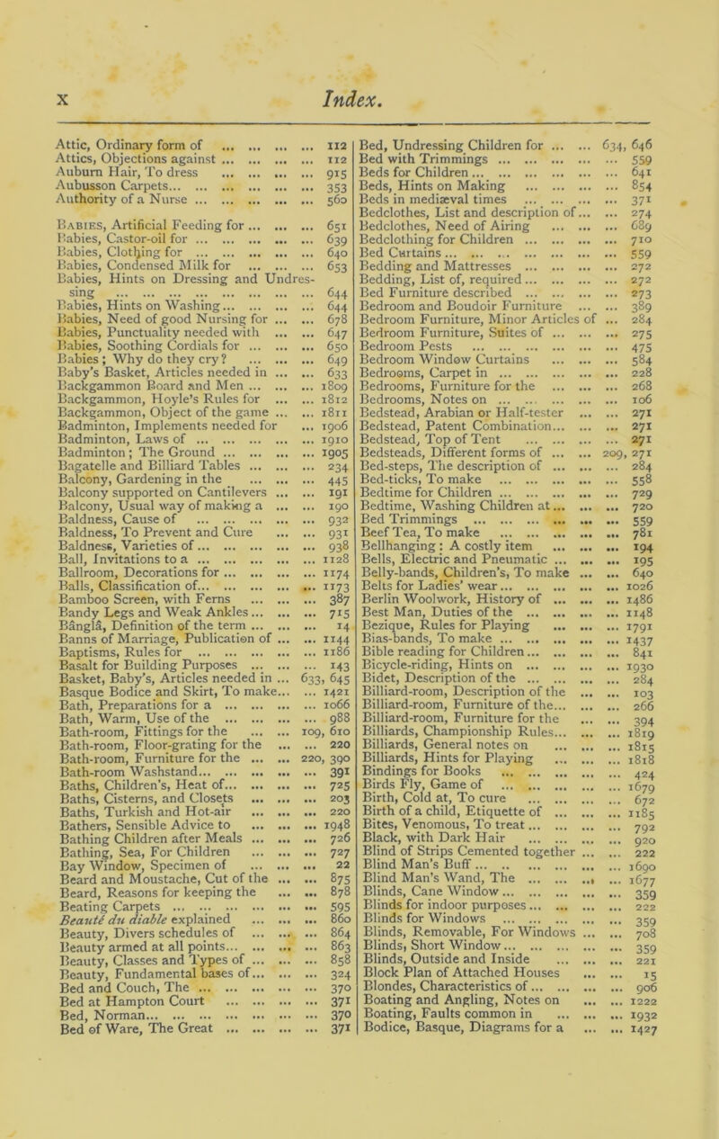 Attic, Ordinary form of 112 Attics, Objections against 112 Auburn Hair, To dress 915 Aubusson Carpets 353 Authority of a Nurse 560 Babies, Artificial Feeding for Babies, Castor-oil for Babies, Clothing for Babies, Condensed Milk for Babies, Hints on Dressing and Undres- sing Babies, Hints on Washing Babies, Need of good Nursing for Babies, Punctuality needed with Babies, Soothing Cordials for Babies ; Why do they cry ? Baby’s Basket, Articles needed in Backgammon Board and Men Backgammon, Hoyle’s Rules for Backgammon, Object of the game Badminton, Implements needed for Badminton, Laws of ... Badminton; The Ground Bagatelle and Billiard Tables Balcony, Gardening in the Balcony supported on Cantilevers Balcony, Usual way of making a Baldness, Cause of Baldness, To Prevent and Cure Baldness, Varieties of Ball, Invitations to a Ballroom, Decorations for Balls, Classification of. Bamboo Screen, with Ferns Bandy Legs and Weak Ankles BanglS, Definition of the term Banns of Marriage, Publication of Baptisms, Rules for Basalt for Building Purposes ... Basket, Baby’s, Articles needed in ... Basque Bodice and Skirt, To make... Bath, Preparations for a Bath, Warm, Use of the Bath-room, Fittings for the Bath-room, Floor-grating for the ... Bath-room, Furniture for the Bath-room Washstand Baths, Children’s, Heat of Baths, Cisterns, and Closets Baths, Turkish and Hot-air Bathers, Sensible Advice to Bathing Children after Meals Bathing, Sea, For Children Bay Window, Specimen of Beard and Moustache, Cut of the ... Beard, Reasons for keeping the Beating Carpets ... ... ... Be ante du diable explained Beauty, Divers schedules of Beauty armed at all points... Beauty, Classes and Types of Beauty, Fundamental bases of Bed and Couch, The Bed at Hampton Court Bed, Norman Bed of Ware, The Great ... 6Sx 639 640 653 644 644 678 647 ... 650 ... 649 — 633 ... 1809 ... 1812 ... 1811 ... 1906 ... 1910 ... 1905 ... 234 — 445 ... 191 ... 190 ... 932 ... 931 ... 938 ... 1128 ... 1174 ... 1173 ... 387 — 715 ... 14 ... 1144 ... 1186 — 143 633. g45 ... 1421 ... 1066 ... 988 109, 610 ... 220 220, 390 — 391 ... 725 ... 203 ... 220 ... 1948 ... 726 ... 727 ... 22 ... 875 ... 878 ... 595 ... 860 ... 864 ... 863 ... 858 ... 324 ... 370 — 371 ... 370 ... 371 Bed, Undressing Children for Bed with Trimmings Beds for Children Beds, Hints on Making Beds in mediaeval times ... Bedclothes, List and description of... Bedclothes, Need of Airing Bedclothing for Children Bed Curtains Bedding and Mattresses Bedding, List of, required Bed Furniture described Bedroom and Boudoir Furniture Bedroom Furniture, Minor Articles of Bedroom Furniture, Suites of Bedroom Pests Bedroom Window Curtains Bedrooms, Carpet in Bedrooms, Furniture for the Bedrooms, Notes on Bedstead, Arabian or Half-tester ... Bedstead, Patent Combination Bedstead, Top of Tent Bedsteads, Different forms of Bed-steps, The description of Bed-ticks, To make Bedtime for Children ... Bedtime, Washing Children at... ... Bed Trimmings Beef Tea, To make Bellhanging : A costly item Bells, Electric and Pneumatic Belly-bands, Children’s, To make ... Belts for Ladies’ wear Berlin Woolwork, History of Best Man, Duties of the ... Bezique, Rules for Playing Bias-bands, To make Bible reading for Children Bicycle-riding, Hints on Bidet, Description of the Billiard-room, Description of the ... Billiard-room, Furniture of the Billiard-room, Furniture for the Billiards, Championship Rules Billiards, General notes on Billiards, Hints for Playing Bindings for Books Birds Fly, Game of Birth, Cold at, To cure Birth of a child, Etiquette of Bites, Venomous, To treat Black, with Dark Hair Blind of Strips Cemented together ... Blind Man’s Buff Blind Man’s Wand, The Blinds, Cane Window Blinds for indoor purposes Blinds for Windows Blinds, Removable, For Windows ... Blinds, Short Window Blinds, Outside and Inside Block Plan of Attached Houses Blondes, Characteristics of Boating and Angling, Notes on Boating, Faults common in Bodice, Basque, Diagrams for a 634, 646 - 559 ... 641 ... 854 ... 371 ... 274 ... 689 ... 710 • • 559 ... 272 ... 272 — 273 ... 389 ... 284 ... 27s ... 475 ... 584 ... 228 ... 268 ... 106 ... 271 ... 271 ... 271 209, 271 ... 284 ... 558 ... 729 ... 720 ... 559 ... 781 ... 194 ... 195 ... 640 ... 1026 ... i486 ... 1148 ... 1791 ••• 1437 ... 841 ... 1930 ... 284 103 266 394 ... 1819 ... 1815 ... 1818 ... 424 ... 1679 ... 672 ... 1185 ... 792 ... 920 ... 222 ... 1690 ... 1677 — 359 ... 222 ••• 359 ... 708 — 359 ... 221 ... 15 ... 906 ... 1222 ... 1932 ... 1427