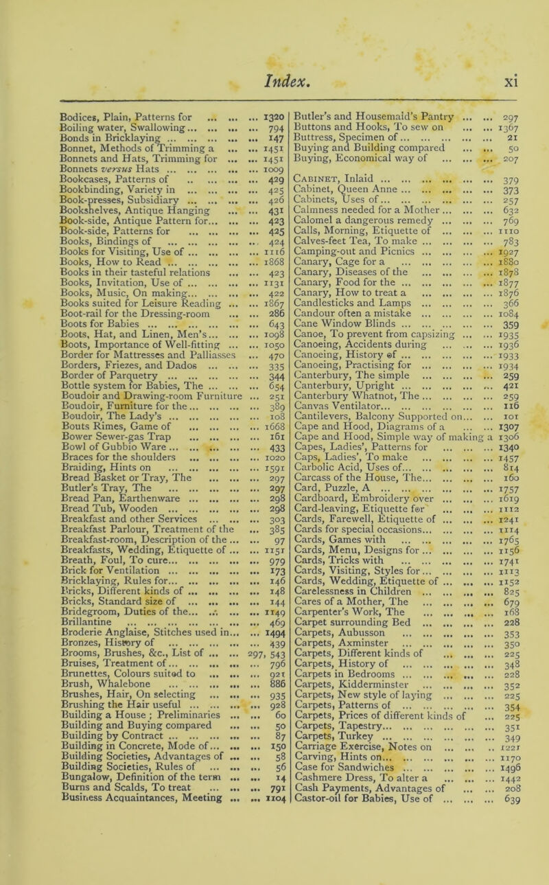 Bodices, Plain, Patterns for ... ... Boiling water, Swallowing Bonds in Bricklaying Bonnet, Methods of Trimming a ... Bonnets and Hats, Trimming for ... Bonnets versus Hats Bookcases, Patterns of Bookbinding, Variety in Book-presses, Subsidiary Bookshelves, Antique Hanging Book-side, Antique Pattern for Book-side, Patterns for Books, Bindings of Books for Visiting, Use of Books, How to Read '. Books in their tasteful relations Books, Invitation, Use of Books, Music, On making Books suited for Leisure Reading ... Boot-rail for the Dressing-room Boots for Babies Boots. Hat, and Linen, Men’s Boots, Importance of Well-fitting ... Border for Mattresses and Palliasses Borders, Friezes, and Dados Border of Parquetry Bottle system tor Babies, The Boudoir and Drawing-room Furniture Boudoir, Furniture for the Boudoir, The Lady’s Bouts Rimes, Game of Bower Sewer-gas Trap Bowl of Gubbio Ware Braces for the shoulders Braiding, Hints on Bread Basket or Tray, The Butler’s Tray, The Bread Pan, Earthenware Bread Tub, Wooden ... Breakfast and other Services Breakfast Parlour, Treatment of the Breakfast-room, Description of the ... Breakfasts, Wedding, Etiquette of ... Breath, Foul, To cure Brick for Ventilation Bricklaying, Rules for Bricks, Different kinds of Bricks, Standard size of Bridegroom, Duties of the... ... Brillantine Broderie Anglaise, Stitches used in... Bronzes, History of Brooms, Brushes, &c., List of Bruises, Treatment of Brunettes, Colours suitod to ... ... Brush, Whalebone Brushes, Hair, On selecting Brushing the Hair useful ... Building a House ; Preliminaries ... Building and Buying compared Building by Contract Building in Concrete, Mode of Building Societies, Advantages of ... Building Societies, Rules of Bungalow, Definition of the term ... Burns and Scalds, To treat Business Acquaintances, Meeting ... ... 1320 ... 794 ... 147 ... i4St ... 1451 ... 1009 ... 429 ... 425 ... 426 ... 431 ... 423 ... 425 424 ... 1116 ... 1868 ... 423 ... 1131 ... 422 ... 1867 ... 286 ... 643 ... 1098 ... 1050 ... 470 ••• 335 - 344 ... 654 ... 251 ... 389 ... 108 ... 1668 ... 161 - 433 ... 1020 ... 1591 ... 297 ... 297 ... 298 ... 298 - 3°3 ... 385 ... 97 ... 115* ... 979 ... 173 ... 146 ... 148 ... 144 ... 1149 ... 469 ... 1494 ••• 439 297. 543 ... 796 ... 921 ... 886 ••• 935 ... 928 ... 60 ... 50 ... 87 ... 150 ... 58 ... 56 ... 14 ... 791 ... 1104 Butler’s and Housemaid’s Pantry ... . Buttons and Hooks, To sew on ... . Buttress, Specimen of Buying and Building compared ... . Buying, Economical way of Cabinet, Inlaid Cabinet, Queen Anne Cabinets, Uses of Calmness needed for a Mother Calomel a dangerous remedy Calls, Morning, Etiquette of Calves-feet Tea, To make Camping-out and Picnics Canary, Cage for a Canary, Diseases of the Canary, Food for the Canary, How to treat a Candlesticks and Lamps Candour often a mistake Cane Window Blinds Canoe, To prevent from capsizing Canoeing, Accidents during Canoeing, History ef Canoeing, Practising for Canterbury, The simple Canterbury, Upright Canterbury Whatnot, The Canvas Ventilator Cantilevers, Balcony Supported on... . Cape and Hood, Diagrams of a ... . Cape and Hood, Simple way of making Capes, Ladies’, Patterns for Caps, Ladies’, To make Carbolic Acid, Uses of Carcass of the House, The... Card, Puzzle, A Cardboard, Embroidery over Card-leaving, Etiquette for Cards, Farewell, Etiquette of Cards for special occasions... Cards, Games with Cards, Menu, Designs for ... Cards, Tricks with Cards, Visiting, Styles for ... Cards, Wedding, Etiquette of Carelessness in Children ... Cares of a Mother, The Carpenter’s Work, The Carpet surrounding Bed ... Carpets, Aubusson Carpets, Axminster Carpets, Different kinds of Carpets, History of Carpets in Bedrooms Carpets, Kidderminster Carpets, New style of laying Carpets, Patterns of Carpets, Prices of different kir Carpets, Tapestry Carpets, Turkey Carriage Exercise, Notes on Carving, Hints on Case for Sandwiches Cashmere Dress, To alter a Cash Payments, Advantages 0 Castor-od for Babies, Use of ,. 297 .. 1367 . 21 ,. 50 ,. 207 •• 379 •• 373 '• 257 ,. 632 ,. 769 .. I TIO .. 783 • 1927 .. 1880 . 1878 ■ 1877 .. 1876 . 366 . 1084 • 359 • 1935 • 1936 • 1933 . 1934 • 259 . 421 . 259 . 116 .. 101 .. 1307 a 1306 .. 1340 .. 1457 .. 814 .. 160 .. 1757 .. 1619 .. 1112 .. 1241 .. 1114 .. 1765 .. 1156 .. 1741 .. m3 .. 1152 .. 825 .. 679 .. 168 .. 228 •• 353 .. 350 .. 225 .. 348 .. 228 • • 352 .. 225 •• 354 .. 225 .. 35i 349 .. 1221 .. II70 .. 1496 .. I442 .. 208 •• 639