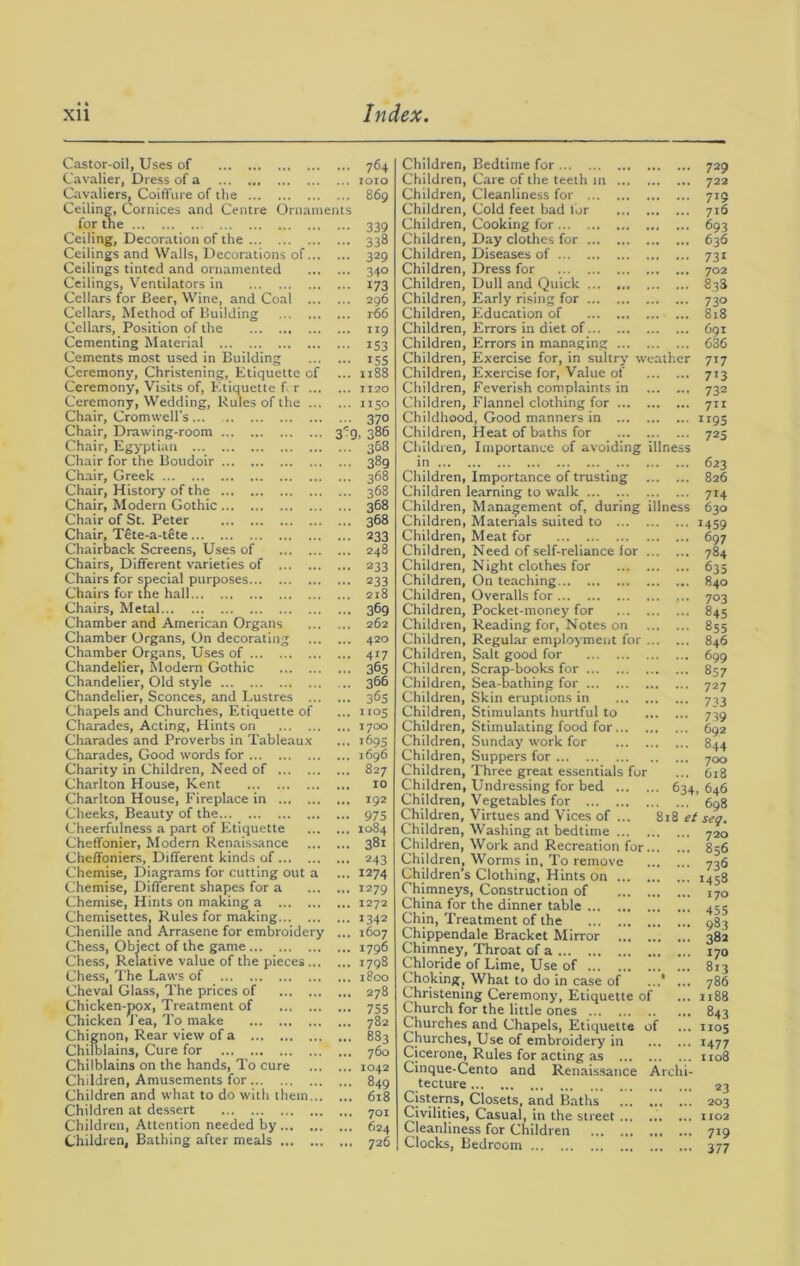 Castor-oil, Uses of 764 Cavalier, Dress of a 1010 Cavaliers, Coiffure of the 869 Ceiling, Cornices and Centre Ornaments for the 339 Ceiling, Decoration of the 338 Ceilings and Walls, Decorations of 329 Ceilings tinted and ornamented 340 Ceilings, Ventilators in 173 Cellars for Beer, Wine, and Coal 296 Cellars, Method of Building t66 Cellars, Position of the 119 Cementing Material 153 Cements most used in Building 155 Ceremony, Christening, Etiquette of ... 1188 Ceremony, Visits of, Etiquette f r 1120 Ceremony, Wedding, Rules of the 1150 Chair, Cromwell's... 370 Chair, Drawing-room 319, 386 Chair, Egyptian 368 Chair for the Boudoir 389 Chair, Greek 368 Chair, History of the 368 Chair, Modern Gothic 368 Chair of St. Peter 368 Chair, Tete-a-tete 233 Chairback Screens, Uses of 248 Chairs, Different varieties of 233 Chairs for special purposes 233 Chairs for the hall 218 Chairs, Metal 36g Chamber and American Organs 262 Chamber Organs, On decorating 420 Chamber Organs, Uses of 417 Chandelier, Modern Gothic 365 Chandelier, Old style 366 Chandelier, Sconces, and Lustres 36s Chapels and Churches, Etiquette of ... 1105 Charades, Acting, Hints on 1700 Charades and Proverbs in Tableaux ... 1695 Charades, Good words for 1696 Charity in Children, Need of 827 Charlton House, Kent 10 Charlton House, Fireplace in 192 Cheeks, Beauty of the 975 Cheerfulness a part of Etiquette 1084 Cheffonier, Modern Renaissance 381 Cheffoniers, Different kinds of 243 Chemise, Diagrams for cutting out a ... 1274 Chemise, Different shapes for a 1279 Chemise, Hints on making a 1272 Chemisettes, Rules for making 1342 Chenille and Arrasene for embroidery ... 1607 Chess, Object of the game 1796 Chess, Relative value of the pieces 1798 Chess, The Laws of 1800 Cheval Glass, The prices of 278 Chicken-pox, Treatment of 755 Chicken J'ea, To make 782 Chignon, Rear view of a 883 Chilblains, Cure for 760 Chilblains on the hands, To cure 1042 Children, Amusements for 849 Children and what to do with them 618 Children at dessert 701 Children, Attention needed by 624 Children, Bathing after meals 726 Children, Bedtime for Children, Care of the teeth in Children, Cleanliness for Children, Cold feet bad lor Children, Cooking for Children, Day clothes for Children, Diseases of Children, Dress for Children, Dull and Quick ... Children, Early rising for Children, Education of Children, Errors in diet of Children, Errors in managing Children, Exercise for, in sultry weather Children, Exercise for, Value of Children, Feverish complaints in Children, Flannel clothing for Childhood, Good manners in Children, Heat of baths for Children, Importance of avoiding illness in Children, Importance of trusting Children learning to walk Children, Management of, during illness Children, Materials suited to Children, Meat for Children, Need of self-reliance for Children, Night clothes for Children, On teaching Children, Overalls for Children, Pocket-money for Children, Reading for, Notes on Children, Regular employment for Children, Salt good for Children, Scrap-books for Children, Sea-bathing for Children, Skin eruptions in Children, Stimulants hurtful to Children, Stimulating food for ... ... ... Children, Sunday work for Children, Suppers for Children, Three great essentials for Children, Undressing for bed 634, Children, Vegetables for Children, Virtues and Vices of ... 818 et Children, Washing at bedtime Children, Work and Recreation for Children, Worms in. To remove Children’s Clothing, Hints on Chimneys, Construction of China for the dinner table ... Chin, Treatment of the Chippendale Bracket Mirror Chimney, Throat of a Chloride of Lime, Use of ... Choking, What to do in case of ... ... Christening Ceremony, Etiquette of Church for the little ones Churches and Chapels, Etiquette of Churches, Use of embroidery in Cicerone, Rules for acting as Cinque-Cento and Renaissance Archi- tecture Cisterns, Closets, and Baths Civilities, Casual, in the street ... ... ... Cleanliness for Children Clocks, Bedroom 729 722 719 716 693 636 731 702 833 730 818 691 036 717 713 732 711 1195 725 623 826 714 630 M59 697 784 635 840 703 845 855 846 699 857 727 733 739 692 844 700 618 646 698 seg. 720 856 736 1458 170 45S 983 382 170 813 786 1188 843 1105 1477 1108 23 203 1102 719 377