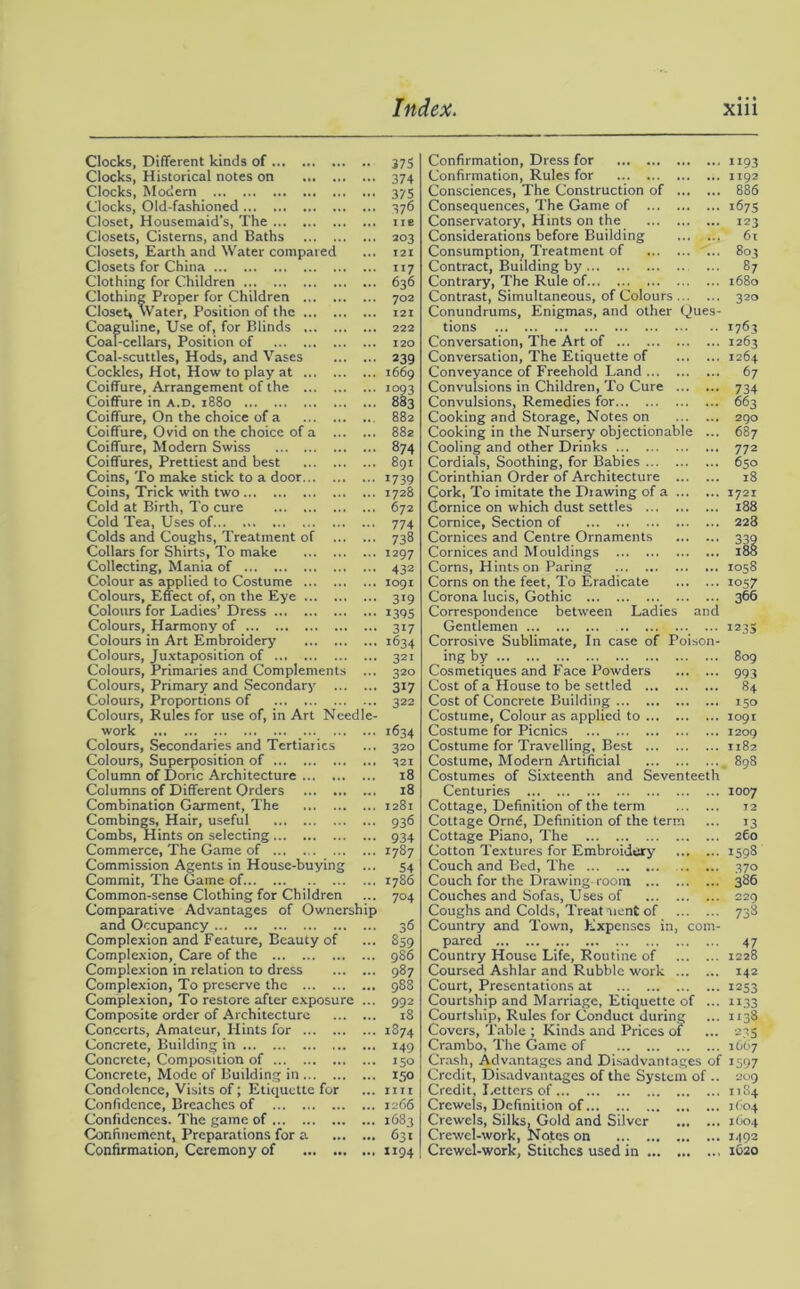 Clocks, Different kinds of 375 Clocks, Historical notes on 374 Clocks, Modern 37s Clocks, Old-fashioned 376 Closet, Housemaid’s, The ne Closets, Cisterns, and Baths 203 Closets, Earth and Water compared ... 121 Closets for China 117 Clothing for Children 636 Clothing Proper for Children 702 Closet, Water, Position of the 121 Coaguline, Use of, for Blinds 222 Coal-cellars, Position of 120 Coal-scuttles, Hods, and Vases 239 Cockles, Hot, How to play at 1669 Coiffure, Arrangement of the 1093 Coiffure in a.d. 1880 883 Coiffure, On the choice of a 882 Coiffure, Ovid on the choice of a 882 Coiffure, Modern Swiss 874 Coiffures, Prettiest and best 891 Coins, To make stick to a door 1739 Coins, Trick with two 1728 Cold at Birth, To cure 672 Cold Tea, Uses of 774 Colds and Coughs, Treatment of 738 Collars for Shirts, To make 1297 Collecting, Mania of 432 Colour as applied to Costume 1091 Colours, Effect of, on the Eye 319 Colours for Ladies’ Dress 1395 Colours, Harmony of 317 Colours in Art Embroidery 1634 Colours, Juxtaposition of 321 Colours, Primaries and Complements ... 320 Colours, Primary and Secondary 317 Colours, Proportions of 322 Colours, Rules for use of, in Art Needle- work _ 1634 Colours, Secondaries and Tertiarics ... 320 Colours, Superposition of 321 Column of Doric Architecture 18 Columns of Different Orders 18 Combination Garment, The 1281 Combings, Hair, useful 936 Combs, Hints on selecting 934 Commerce, The Game of 1787 Commission Agents in House-buying ... 54 Commit, The Game of 1786 Common-sense Clothing for Children ... 704 Comparative Advantages of Ownership and Occupancy 36 Complexion and Feature, Beauty of ... 859 Complexion, Care of the 986 Complexion in relation to dress 987 Complexion, To preserve the 988 Complexion, To restore after exposure ... 992 Composite order of Architecture 18 Concerts, Amateur, Hints for 1874 Concrete, Building in 149 Concrete, Composition of 150 Concrete, Mode of Building in 150 Condolence, Visits of; Etiquette for ... mi Confidence, Breaches of 1266 Confidences. The game of 1683 Confinement, Preparations for a 631 Confirmation, Ceremony of 1194 Confirmation, Dress for Confirmation, Rules for Consciences, The Construction of Consequences, The Game of ... Conservatory, Hints on the Considerations before Building Consumption, Treatment of Contract, Building by Contrary, The Rule of Contrast, Simultaneous, of Colours Conundrums, Enigmas, and other Ques tions Conversation, The Art of Conversation, The Etiquette of Conveyance of Freehold Land Convulsions in Children, To Cure ... Convulsions, Remedies for Cooking and Storage, Notes on Cooking in the Nursery objectionable Cooling and other Drinks Cordials, Soothing, for Babies Corinthian Order of Architecture ... Cork, To imitate the Drawing of a ... Cornice on which dust settles Cornice, Section of Cornices and Centre Ornaments Cornices and Mouldings Corns, Hints on Paring Corns on the feet, To Eradicate Corona lucis, Gothic Correspondence between Ladies anc Gentlemen Corrosive Sublimate, In case of Poison ingby Cosmetiques and Face Powders Cost of a House to be settled Cost of Concrete Building Costume, Colour as applied to Costume for Picnics Costume for Travelling, Best Costume, Modern Artificial Costumes of Sixteenth and Seventeeth Centuries Cottage, Definition of the term Cottage Ornd, Definition of the term Cottage Piano, The Cotton Textures for Embroidery Couch and Bed, The Couch for the Drawing room Couches and Sofas, Uses of Coughs and Colds, Treatment of Country and Town, Expenses in, com pared Country House Life, Routine of Coursed Ashlar and Rubble work ... Court, Presentations at Courtship and Marriage, Etiquette of Courtship, Rules for Conduct during Covers, Table ; Kinds and Prices of Crambo, The Game of Crash, Advantages and Disadvantages of Credit, Disadvantages of the System of . Credit, Letters of Crewels, Definition of Crewels, Silks, Gold and Silver Crewel-work, Notes on Crewel-work, Stitches used in ... ”93 1192 886 167s 123 61 803 87 1680 320 1763 1263 1264 67 734 663 290 687 772 650 18 1721 188 223 339 188 1058 1057 366 ”3S 809 993 84 >5° 1091 1209 1182 . 898 1007 12 13 260 1598 370 386 229 738 47 1228 142 1253 ”33 1x38 23S 1607 1597 209 11S4 j (04 1604 1492 1620