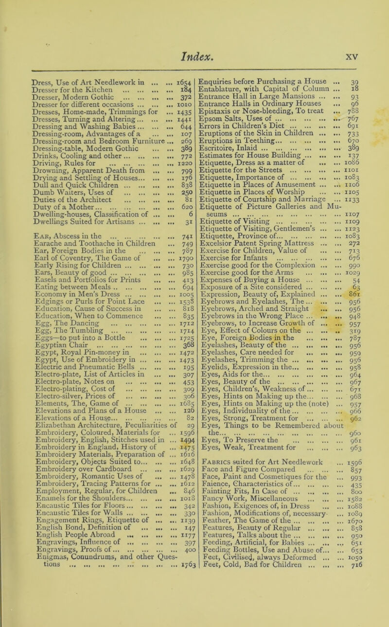 Dress, Use of Art Needlework in Dresser for the Kitchen Dresser, Modern Gothic Dresser for different occasions Dresses, Home-made, Trimmings for ... Dresses, Turning and Altering Dressing and Washing Babies Dressing-room, Advantages of a Dressing-room and Bedroom Furniture ... Dressing-table, Modem Gothic Drinks, Cooling and other Driving, Rules for Drowning, Apparent Death from Drying and Settling of Houses Dull and Quick Children ... Dumb Waiters, Uses of Duties of the Architect ... Duty of a Mother Dwelling-houses, Classification of Dwellings Suited for Artisans ifiS4 184 372 1010 I43S 1441 644 107 269 389 772 1220 799 176 838 250 81 620 6 31 Ear, Abscess in the Earache and Toothache in Children Ear, Foreign Bodies in the Earl of Coventry, The Game of Early Rising for Children Ears, Beauty of good Easels and Portfolios for Prints Eating between Meals Economy in Men’s Dress ... Edgings or Purls for Point Lace Education, Cause of Success in Education, When to Commence Egg, The Dancing Egg, The Tumbling Eggs—to put into a Bottle Egyptian Chair Egypt, Royal Pin-money in Egypt, Use of Embroidery in Electric and Pneumatic Bells Electro-plate, List of Articles in Electro-plate, Notes on Electro-plating, Cost of Electro-silver, Prices of Elements, The, Game of Elevations and Plans of a House Elevations of a House Elizabethan Architecture, Peculiarities of Embroidery, Coloured, Materials for Embroidery, English, Stitches used in ... Embroidery in England, History of Embroidery Materials, Preparation of ... Embroidery, Objects Suited to Embroidery over Cardboard Embroidery, Romantic Uses of Embroidery, Tracing Patterns for Employment, Regular, for Children Enamels for the Shoulders Encaustic Tiles for Floors Encaustic Tiles for Walls Engagement Rings, Etiquette of English Bond, Definition of English People Abroad ... Engravings, Influence of Engravings, Proofs of Enigmas, Conundrums, and other Ques- tions 74i 749 787 1790 73° 985 413 694 1005 153S 818 835 1712 1714 I72S 368 1472 1473 I9S 3°7 453 3°9 306 1685 126 82 29 1596 1494 1475 1616 1648 1629 1478 1612 846 1018 342 33° 1139 147 1177 397 400 »7°3 Enquiries before Purchasing a House ... 39 Entablature, with Capital of Column ... 18 Entrance Hall in Large Mansions 93 Entrance Halls in Ordinary Houses ... 96 Epistaxis or Nose-bleeding, To treat ... 788 Epsom Salts, Uses of 767 Errors in Children’s Diet 691 Eruptions of the Skin in Children 733 Eruptions in Teething 670 Escritoire, Inlaid 389 Estimates for House Building 137 Etiquette, Dress as a matter of 1086 Etiquette for the Streets 1101 Etiquette, Importance of 1083 Etiquette in Places of Amusement 1106 Etiquette in Places of Worship 1105 Etiquette of Courtship and Marriage ... 1133 Etiquette of Picture Galleries and Mu- seums Etiquette of Visiting Etiquette of Visiting, Gentlemen’s Etiquette, Province of. Excelsior Patent Spring Mattress Exercise for Children, Value of Exercise for Infants Exercise good for the Complexion Exercise good for the Arms Expenses of Buying a House Exposure of a Site considered Expression, Beauty of, Explained Eyebrows and Eyelashes, The Eyebrows, Arched and Straight Eyebrows in the Wrong Place Eyebrows, to Increase Growth of Eye, Effect of Colours on the Eye, Foreign Bodies in the Eyelashes, Beauty of the ... Eyelashes, Care needed for Eyelashes, Trimming the Eyelids, Expression in the Eyes, Aids for the Eyes, Beauty of the Eyes, Children’s, Weakness of Eyes, Hints on Making up the Eyes, Hints on Making up the (note) ... Eyes, Individuality of the Eyes, Strong, Treatment for Eyes, Things to be Remembered about the Eyes, To Preserve the Eyes, Weak, Treatment for 1107 1109 1123 1083 272 676 99° 1029 54 63 861 956 956 948 957 319 787 956 959 956 958 964 967 C71 968 957 966 962 960 961 963 Fabrics suited for Art Needlework ... 1596 Face and Figure Compared 857 Face, Paint and Cosmetiques for the ... 993 Faience, Characteristics of 435 Fainting Fits, In Case of 800 Fancy Work, Miscellaneous 1582 Fashion, Exigences of, in Dress 1088 Fashion, Modifications of, necessary ... 1089 Feather, The Game of the 1670 Features, Beauty of Regular 858 Features, Talks about the 950 Feeding, Artificial, for Babies 651 Feeding Bottles, Use and Abuse of 653 Feet, Civilised, always Deformed 1030 | Feet, Cold, Bad for Children 716