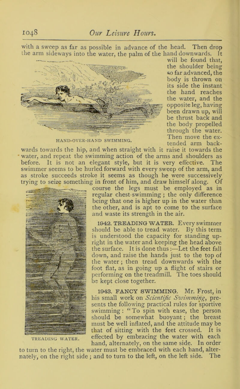 HAND-OVER-HAND SWIMMING. with a sweep as far as possible in advance of the head. Then drop the arm sideways into the water, the palm of the hand downwards. It will be found that, the shoulder being so far advanced, the body is thrown on its side the instant the hand reaches the water, and the opposite leg, having been drawn up, will be thrust back and the body propelled through the water. Then move the ex- tended arm back- wards towards the hip, and when straight with it raise it towards the water, and repeat the swimming action of the arms and shoulders as before. It is not an elegant style, but it is very effective. The swimmer seems to be hurled forward with every sweep of the arm, and as stroke succeeds stroke it seems as though he were successively trying to seize something in front of him, and draw himself along. Of course the legs must be employed as in regular chest swimming ; the only difference being that one is higher up in the water than the other, and is apt to come to the surface and waste its strength in the air. 1942. TREADING WATER. Every swimmer should be able to tread water. By this term is understood the capacity for standing up- right in the water and keeping the head above the surface. It is done thus :—Let the feet fall down, and raise the hands just to the top of the water; then tread downwards with the foot flat, as in going up a flight of stairs or performing on the treadmill. The toes should be kept close together. 1943. FANCY SWIMMING. Mr. Frost, in his small work on Scientific Swinvning, pre- sents the following practical rules for sportive swimming: “To spin with ease, the person should be somewhat buoyant; the breast must be well inflated, and the attitude may be that of sitting with the feet crossed. It is effected by embracing the water with each hand, alternately, on the same side. In order to turn to the right, the water must be embraced with each hand, alter- nately, on the right side ; and to turn to the left, on the left side. The TREADING WATER.