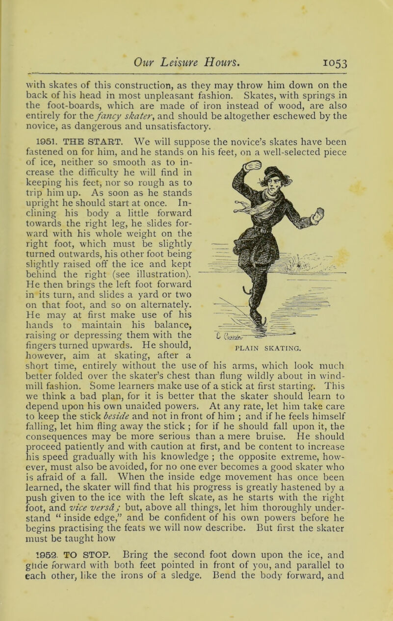 with skates of this construction, as they may throw him down on the back of his head in most unpleasant fashion. Skates, with springs in the foot-boards, which are made of iron instead of wood, are also entirely for the fancy skater, and should be altogether eschewed by the novice, as dangerous and unsatisfactory. 1951. THE START. We will suppose the novice’s skates have been fastened on for him, and he stands on his feet, on a well-selected piece of ice, neither so smooth as to in- crease the difficulty he will find in keeping his feet, nor so rough as to trip him up. As soon as he stands upright he should start at once. In- clining his body a little forward towards the right leg, he slides for- ward with his whole weight on the right foot, which must be slightly turned outwards, his other foot being slightly raised off the ice and kept behind the right (see illustration). He then brings the left foot forward in its turn, and slides a yard or two on that foot, and so on alternately. He may at first make use of his hands to maintain his balance, raising or depressing them with the fingers turned upwards. He should, plain skating. however, aim at skating, after a short time, entirely without the use of his arms, which look much better folded over the skater’s chest than flung wildly about in wind- mill fashion. Some learners make use of a stick at first starting. This we think a bad plan, for it is better that the skater should learn to depend upon his own unaided powers. At any rate, let him take care to keep the stick beside and not in front of him ; and if he feels himself falling, let him fling away the stick ; for if he should fall upon it, the consequences may be more serious than a mere bruise. He should proceed patiently and with caution at first, and be content to increase his speed gradually with his knowledge ; the opposite extreme, how- ever, must also be avoided, for no one ever becomes a good skater who is afraid of a fall. When the inside edge movement has once been learned, the skater will find that his progress is greatly hastened by a push given to the ice with the left skate, as he starts with the right foot, and vice versd; but, above all things, let him thoroughly under- stand “ inside edge,” and be confident of his own powers before he begins practising the feats we will now describe. But first the skater must be taught how 1952. TO STOP. Bring the second foot down upon the ice, and glide forward with both feet pointed in front of you, and parallel to each other, like the irons of a sledge. Bend the body forward, and