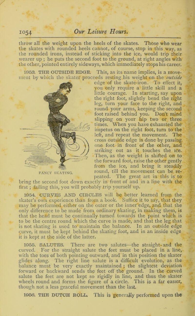 io54 throw all the weight upon the heels of the skates. Those who wear the skates with rounded heels cannot, of course, stop in this way, as the rounded irons, instead of sticking into the ice, would trip their wearer up ; he puts the second foot to the ground, at right angles with the other, pointed entirely sideways, which immediately stops his career. 1953. THE OUTSIDE EDGE. This, as its name implies, is a move- ment by which the skater proceeds resting his weight on the outside edge of the skate-iron. To effect it, you only require a little skill and a little courage. In starting, say upon the right foot, slightly bend the right leg, turn your face to the right, and round your arms, keeping the second foot raised behind you. Don’t mind slipping on your hip two or three times. When you have exhausted the impetus on the right foot, turn to the left, and repeat the movement. The cross outside edge is done by passing one foot in front of the other, and striking out as it touches the ice. Then, as the weight is shifted on to the forward foot, raise the other gently from the ice, and bring it steadily round, till the movement can be re- peated. The great art in this is to bring the second foot down exactly in front of and in a line with the first ; failing this, you will probably .trip yourself up. 1954. CURVES AND CIRCLES will be better learned from the skater’s own experience than from a book. Suffice it to say, that they may be performed either on the outer or the inner edge, and that the only difference to be made from ordinary skating, in making them, is that the head must be continually turned towards the point which is to be the centre round which the curve is made, and that the leg that is not skating is used to' maintain the balance. In an outside edge curve, it must be kept behind the skating foot, and in an inside edge it is kept at the side of the latter. 1955. SALUTES. There are two salutes—the straight*and the curved. For the straight salute the feet must be placed in a line, with the toes of both pointing outward, and in this position the skater glides along. The right line salute is a difficult evolution, as the balance must be very exactly maintained ; the slightest deviation forward or backward sends the feet off the ground. In the curved salute the feet are not kept so rigidly in line, and thus the skater wheels round and forms the figure of a circle. This is a far easier, though not a less graceful movement than the last. 1956. THE DUTCH ROLL. This is generally performed upon the