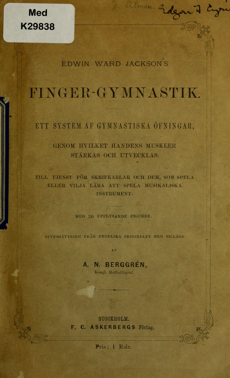 Med K29838 W. EDWIN WARD JACKSONS FINGER-GYMNASTIK. ETT SYSTEM AF GYMNASTISKA ÖFN1NGAR, GENOM HVILKET HANDENS MUSKLER STÄRKAS OCH UTVECKLAS. TILL TJENST FÖR SKRIFKARLÄR OCH DEM, SOM SPELA ELLER VILJA LÄRA ÄTT SPELA MUSIKALISKA INSTRUMENT. Ö FY E KRATTNING FR AN ENGELSKA ORIGINALET MED TILLÄGG MED 30 UPPLYSANDE FIGURER. A. N. BERGGRÉN STOCKHOLM. F. C. A SKER B ERGS Förlag.