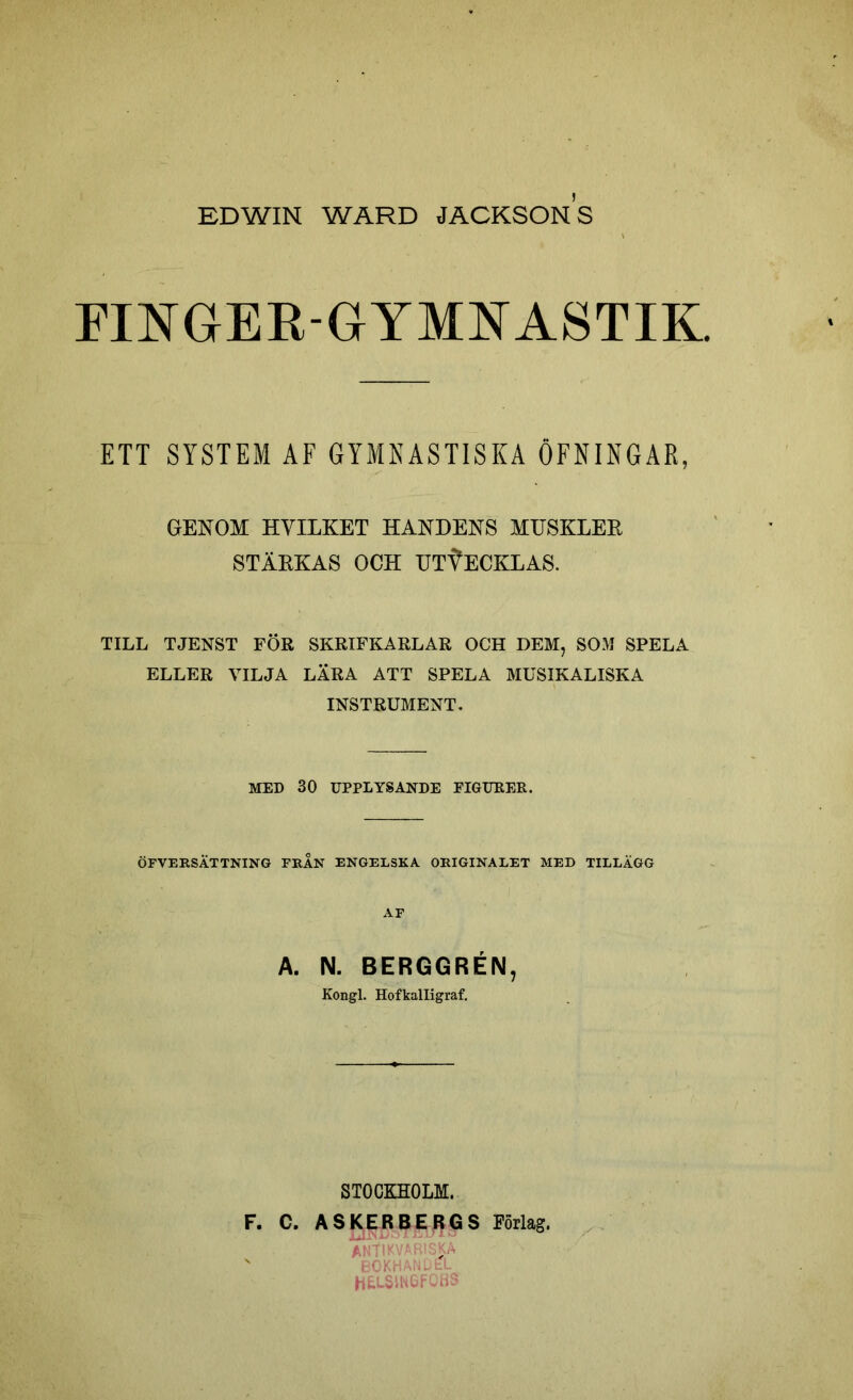 EDWIN WARD JACKSONS FINGER-GYMNASTIK. ETT SYSTEM AF GYMNASTISKA ÖFNINGAR, GENOM HVILKET HANDENS MUSKLER STÄRKAS OCH UTVECKLAS. TILL TJENST FÖR SKRIFKARLAR OCH DEM, SOM SPELA ELLER VILJA LÄRA ATT SPELA MUSIKALISKA INSTRUMENT. MED 30 UPPLYSANDE FIGURER. ÖFVERSÄTTNING FRAN ENGELSKA ORIGINALET MED TILLÄGG AF A. IM. BERGGRÉIM, Kongl. Hofkalligraf. STOCKHOLM. F. C. A $ K E R BERGS Förlag. antikvariska N bokhandel HfcLSINGFQBS