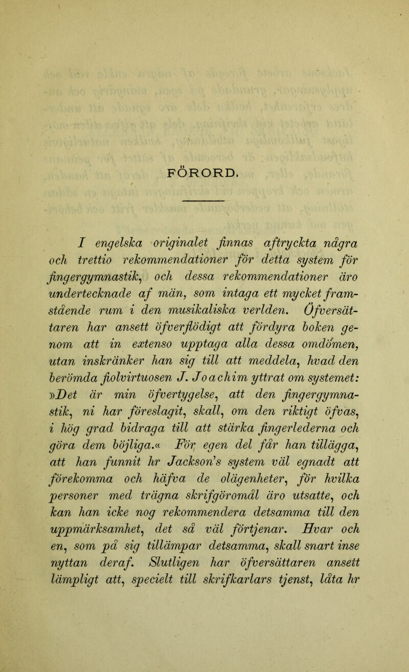 FORORD. I engelska originalet finnas af tryckta några och trettio rekommendationer för detta system för finger gymnastik, och dessa rekommendationer är o undertecknade af män, som intaga ett mycket fram- stående rum i den musikaliska verlden. öfversät- taren har ansett Öfverflodigt att fördyra hoken ge- nom att in extenso upptaga alla dessa omdömen, utan inskränker han sig till att meddela, hvad den berömda fiolvirtuosen J. Joachim yttrat om systemet: i)Det är min öfvertygelse, att den fingergymna- stik, ni har föreslagit, skall, om den riktigt öfvas, i hög grad bidraga till att stärka fingerlederna och göra dem böjliga.« För, egen del får han tillägga, att han funnit hr Jackson1 s system väl egnadt att förekomma och häfva de olägenheter, för hvilka personer med trägna skrifgöromål äro utsatte, och kan han icke nog rekommendera detsamma till den uppmärksamhet, det så väl förtjenar. Hvar och en, som på sig tillämpar detsamma, skall snart inse nyttan deraf. Slutligen har öfversättaren ansett lämpligt att, specielt till skrifkarlars tjenst, låta hr