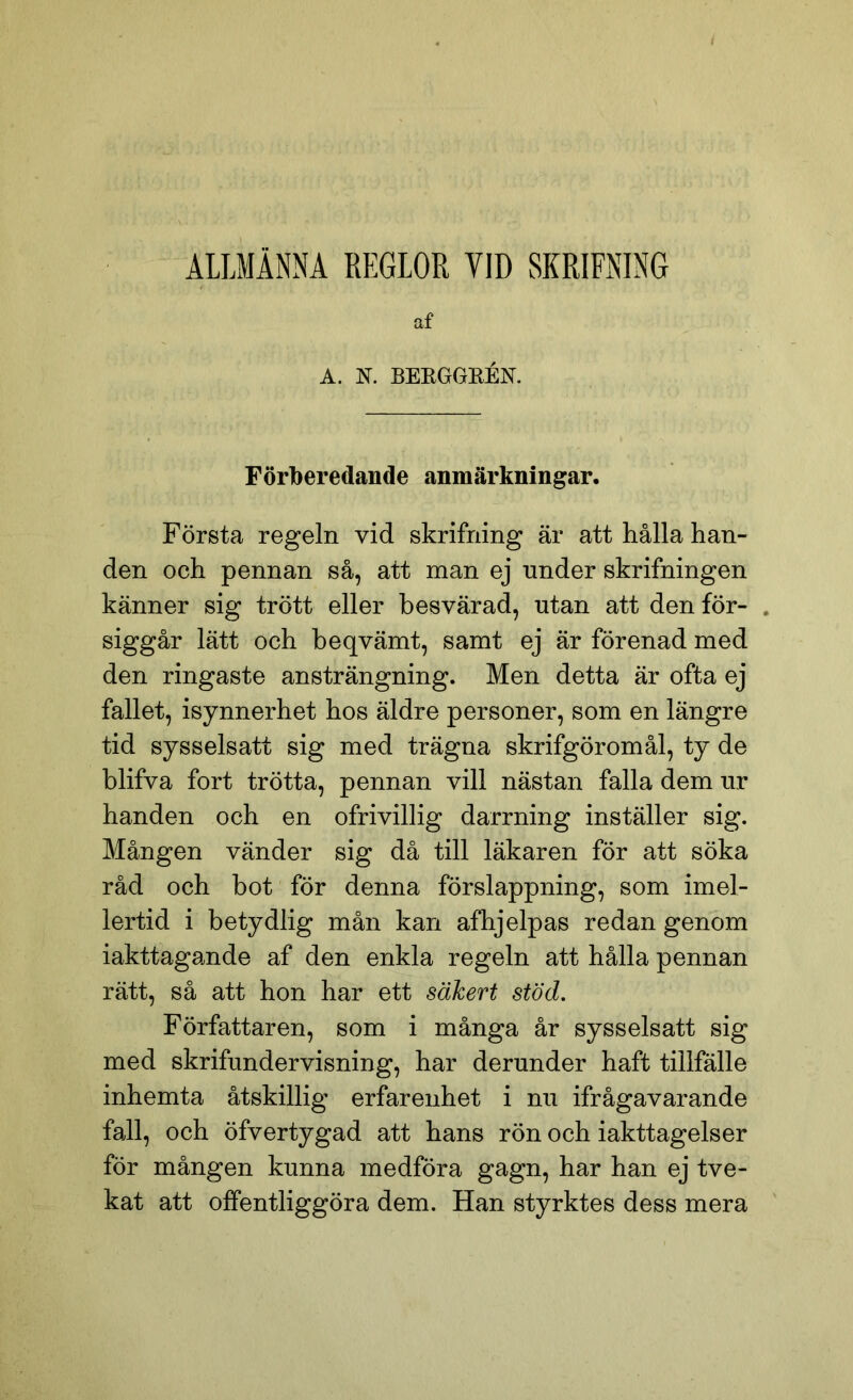 ALLMÄNNA REGLOR VID SKRIFNING af A. N. BEEGGEÉK Förberedande anmärkningar. Första regeln vid skrifning är att hålla han- den och pennan så, att man ej under skrifningen känner sig trött eller besvärad, utan att den för- . siggår lätt och beqvämt, samt ej är förenad med den ringaste ansträngning. Men detta är ofta ej fallet, isynnerhet hos äldre personer, som en längre tid sysselsatt sig med trägna skrifgöromål, ty de blifva fort trötta, pennan vill nästan falla dem ur handen och en ofrivillig darrning inställer sig. Mången vänder sig då till läkaren för att söka råd och bot för denna förslappning, som imel- lertid i betydlig mån kan afhjelpas redan genom iakttagande af den enkla regeln att hålla pennan rätt, så att hon har ett säkert stöd. Författaren, som i många år sysselsatt sig med skrifundervisning, har derunder haft tillfälle inhemta åtskillig erfarenhet i nu ifrågavarande fall, och öfvertygad att hans rön och iakttagelser för mången kunna medföra gagn, har han ej tve- kat att offentliggöra dem. Han styrktes dess mera