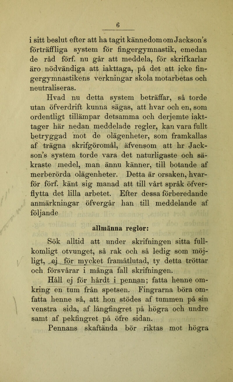 i sitt beslut efter att ha tagit kännedom om Jackson's förträffliga system för fingergymnastik, emedan de råd förf. nu går att meddela, för skrifkarlar är o nödvändiga att iakttaga, på det att icke fin- gergymnastikens verkningar skola motarbetas och neutraliseras. Hvad nu detta system beträffar, så torde utan öfverdrift kunna sägas, att hvar och en, som ordentligt tillämpar detsamma och derjemte iakt- tager här nedan meddelade regler, kan vara fullt betryggad mot de olägenheter, som framkallas af trägna skrifgöromål, äfvensom att hr Jack- sons system torde vara det naturligaste och sä- kraste medel, man ännu känner, till botande af merberörda olägenheter. Detta är orsaken, hvar- för förf. känt sig manad att till vårt språk öfver- flytta det lilla arbetet. Efter dessa förberedande anmärkningar öfvergår han till meddelande af följande allmänna region Sök alltid att under skrifningen sitta full- komligt otvunget, så rak och så ledig som möj- ligt, ^ej för mycket framåtlutad, ty detta tröttar och försvårar i många fall skrifningen. Håll ej för hårdt i pennan; fatta henne om- kring en tum från spetsen. Fingrarna böra om- fatta henne så, att hon stödes af tummen på sin venstra sida, af långfingret på högra och undre samt af pekfingret på öfre sidan. Pennans skaftända bör riktas mot högra