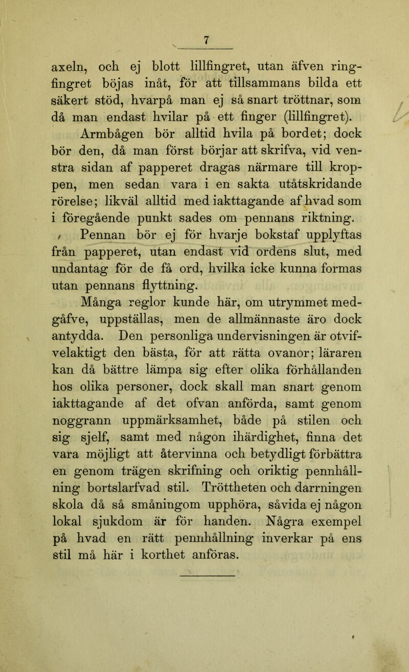 axeln, och ej blott lillfingret, utan äfven ring- fingret böjas inåt, för att tillsammans bilda ett säkert stöd, hvarpå man ej så snart tröttnar, som då man endast hvilar på ett finger (lillfingret). Armbågen bör alltid hvila på bordet; dock bör den, då man först börjar att skrifva, vid ven- stra sidan af papperet dragas närmare till krop- pen, men sedan vara i en sakta utåtskridande rörelse; likväl alltid med iakttagande af hvad som i föregående punkt sades om pennans riktning. / Pennan bör ej för hvarje bokstaf upplyftas från papperet, utan endast vid ordens slut, med undantag för de få ord, hvilka icke kunna formas utan pennans flyttning. Många reglor kunde här, om utrymmet med- gåfve, uppställas, men de allmännaste äro dock antydda. Den personliga undervisningen är otvif- velaktigt den bästa, för att rätta ovanor; läraren kan då bättre lämpa sig efter olika förhållanden hos olika personer, dock skall man snart genom iakttagande af det ofvan anförda, samt genom noggrann uppmärksamhet, både på stilen och sig sjelf, samt med någon ihärdighet, finna det vara möjligt att återvinna och betydligt förbättra en genom trägen skrifning och oriktig pennhåll- ning bortslarfvad stil. Tröttheten och darrningen skola då så småningom upphöra, såvida ej någon lokal sjukdom är för handen. Några exempel på hvad en rätt pennhållning inverkar på ens stil må här i korthet anföras. »