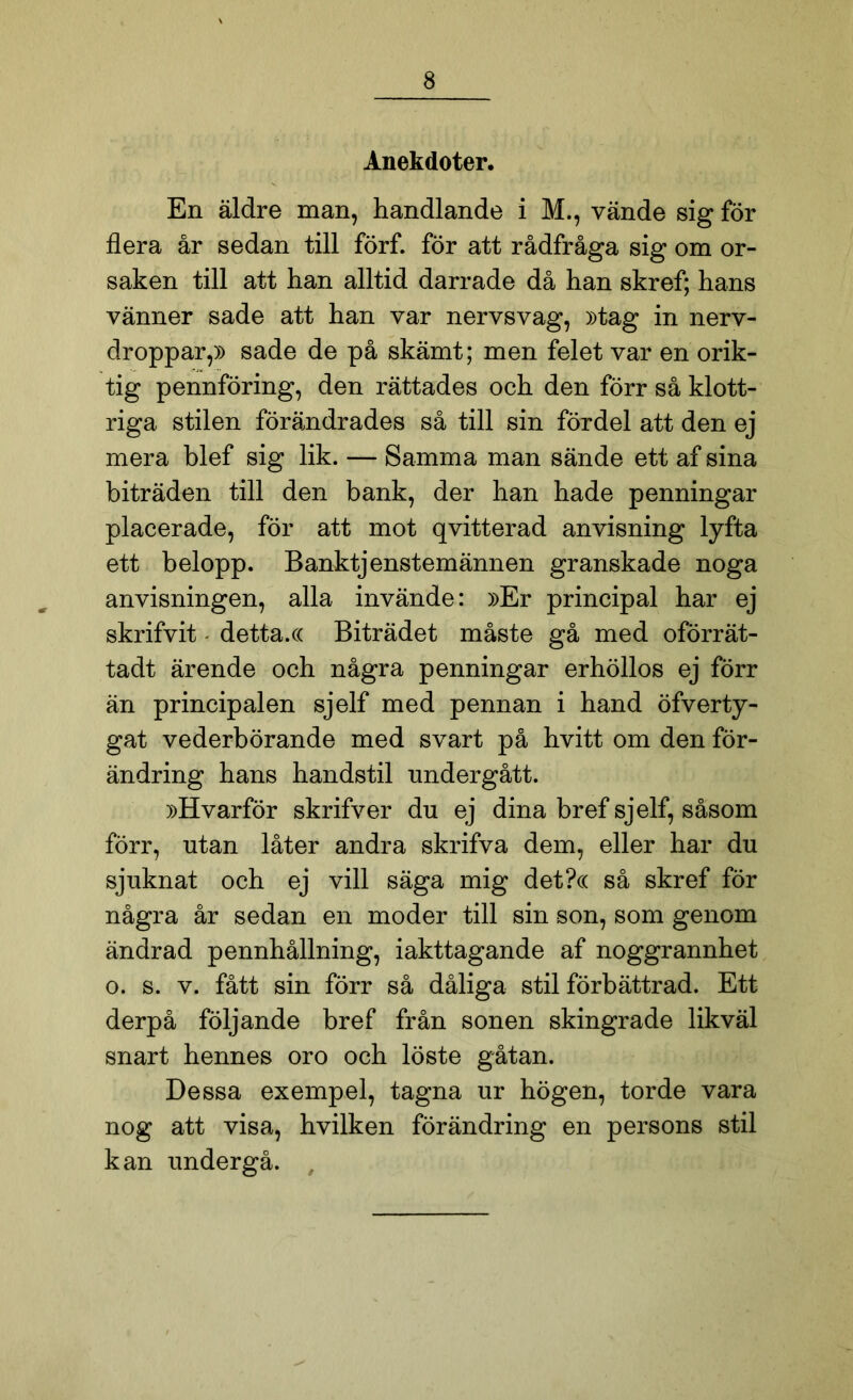 Anekdoter. En äldre man, handlande i M., vände sig för flera år sedan till förf. för att rådfråga sig om or- saken till att han alltid darrade då han skref; hans vänner sade att han var nervsvag, »tag in nerv- droppar,» sade de på skämt; men felet var en orik- tig pennföring, den rättades och den förr så klott- riga stilen förändrades så till sin fördel att den ej mera blef sig lik. — Samma man sände ett af sina biträden till den bank, der han hade penningar placerade, för att mot qvitterad anvisning lyfta ett belopp. Banktjenstemännen granskade noga anvisningen, alla invände: »Er principal har ej skrifvit - detta.(( Biträdet måste gå med oförrät- tadt ärende och några penningar erhöllos ej förr än principalen sjelf med pennan i hand öfverty- gat vederbörande med svart på hvitt om den för- ändring hans handstil nndergått. »Hvarför skrifver du ej dina bref sjelf, såsom förr, utan låter andra skrifva dem, eller har du sjuknat och ej vill säga mig det?c( så skref för några år sedan en moder till sin son, som genom ändrad pennhållning, iakttagande af noggrannhet o. s. v. fått sin förr så dåliga stil förbättrad. Ett derpå följande bref från sonen skingrade likväl snart hennes oro och löste gåtan. Dessa exempel, tagna ur högen, torde vara nog att visa, hvilken förändring en persons stil kan undergå. ,