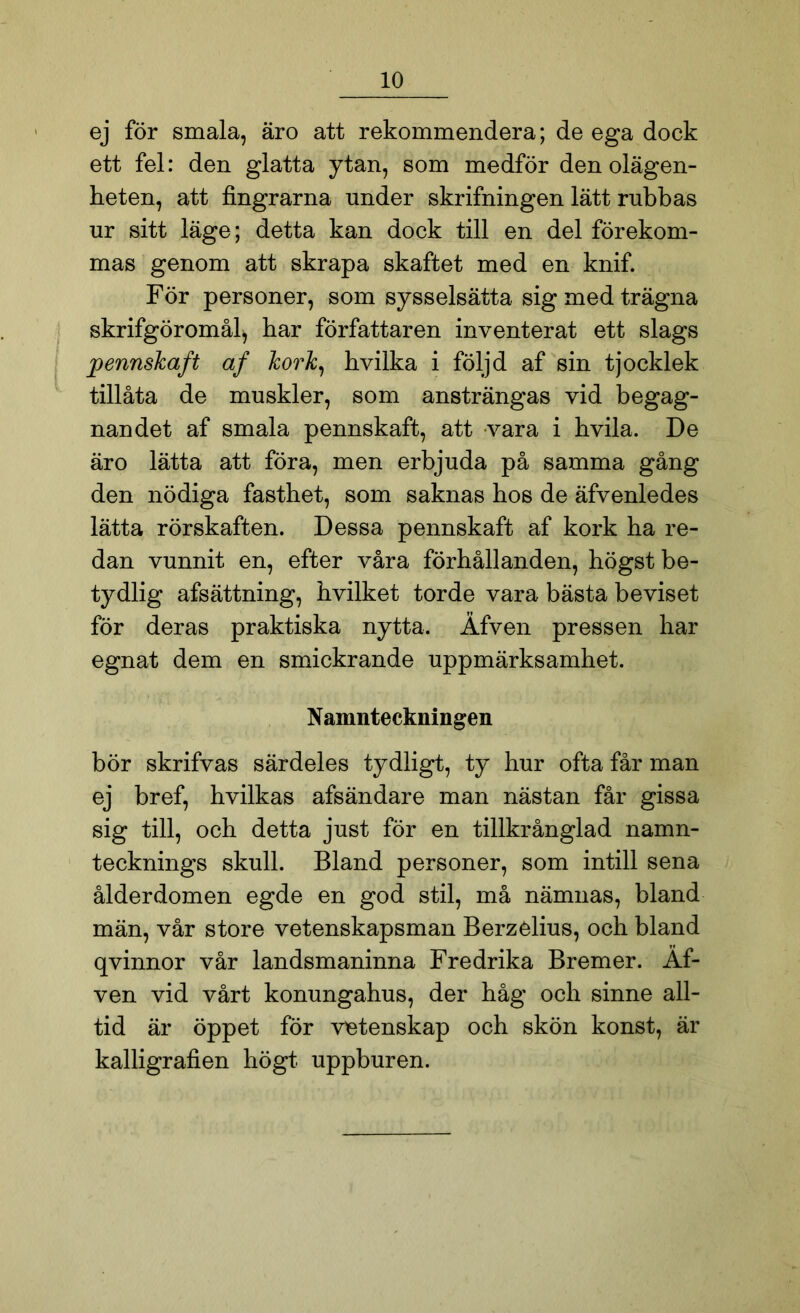 ej för smala, äro att rekommendera; de ega doek ett fel: den glatta ytan, som medför den olägen- heten, att fingrarna under skrifningen lätt rubbas ur sitt läge; detta kan dock till en del förekom- mas genom att skrapa skaftet med en knif. För personer, som sysselsätta sig med trägna skrifgöromål^ har författaren inventerat ett slags pennskaft af kork, hvilka i följd af sin tjocklek tillåta de muskler, som ansträngas vid begag- nandet af smala pennskaft, att vara i hvila. De äro lätta att föra, men erbjuda på samma gång den nödiga fasthet, som saknas hos de äfvenledes lätta rörskaften. Dessa pennskaft af kork ha re- dan vunnit en, efter våra förhållanden, högst be- tydlig afsättning, hvilket torde vara bästa beviset för deras praktiska nytta. Åfven pressen har egnat dem en smickrande uppmärksamhet. Namnteckningen bör skrifvas särdeles tydligt, ty hur ofta får man ej bref, hvilkas afsändare man nästan får gissa sig till, och detta just för en tillkrånglad namn- tecknings skull. Bland personer, som intill sena ålderdomen egde en god stil, må nämnas, bland män, vår store vetenskapsman Berzelius, och bland qvinnor vår landsmaninna Fredrika Bremer. Af- ven vid vårt konungahus, der håg och sinne all- tid är öppet för vetenskap och skön konst, är kalligrafien högt uppburen.