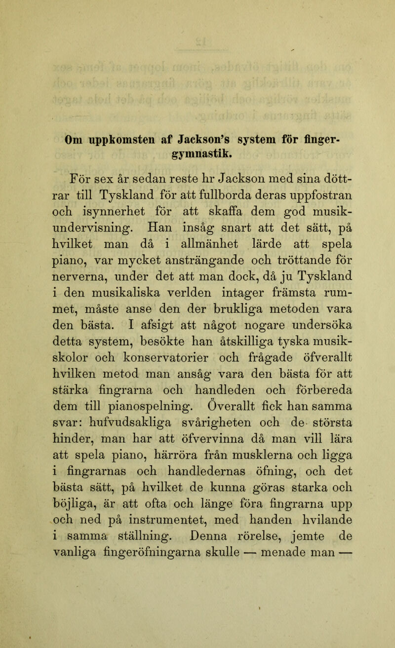 Om uppkomsten af Jackson’s system för finger- gymnastik. För sex år sedan reste hr Jackson med sina dött- rar till Tyskland för att fullborda deras uppfostran och isynnerhet för att skaffa dem god musik- undervisning. Han insåg snart att det sätt, på hvilket man då i allmänhet lärde att spela piano, var mycket ansträngande och tröttande för nerverna, under det att man dock, då ju Tyskland i den musikaliska verlden intager främsta rum- met, måste anse den der brukliga metoden vara den bästa. I afsigt att något nogare undersöka detta system, besökte han åtskilliga tyska musik- skolor och konservatorier och frågade öfverallt hvilken metod man ansåg vara den bästa för att stärka fingrarna och handleden och förbereda dem till pianospelning. Överallt fick han samma svar: hufvudsakliga svårigheten och de^ största hinder, man har att öfvervinna då man vill lära att spela piano, härröra från musklerna och ligga i fingrarnas och handledernas öfning, och det bästa sätt, på hvilket de kunna göras starka och böjliga, är att ofta och länge föra fingrarna upp och ned på instrumentet, med handen hvilande i samma ställning. Denna rörelse, jemte de vanliga fingeröfningarna skulle — menade man —