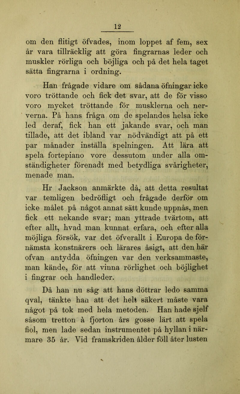 om den flitigt öfvades, inom loppet af fem, sex år vara tillräcklig att göra fingrarnas leder och muskler rörliga och böjliga och på det hela taget sätta fingrarna i ordning. Han frågade vidare om sådana öfningar icke voro tröttande och fick det svar, att de för visso voro mycket tröttande för musklerna och ner- verna. På hans fråga om de spelandes helsa icke led der af, fick han ett jakande svar, och man tilläde, att det ibland var nödvändigt att på ett par månader inställa spelningen. Att lära att spela fortepiano vore dessutom under alla om- ständigheter förenadt med betydliga svårigheter, menade man. Hr Jackson anmärkte då, att detta resultat var temligen bedröfligt och frågade derför om icke målet på något annat sätt kunde uppnås, men fick ett nekande svar; man yttrade tvärtom, att efter allt, hvad man kunnat erfara, och efter alla möjliga försök, var det öfverallt i Europa de för- nämsta konstnärers och lärares åsigt, att den här ofvan antydda öfningen var den verksammaste, man kände, för att vinna rörlighet och böjlighet i fingrar och handleder. Då han nu såg att hans döttrar ledo samma qval, tänkte han att det helt säkert måste vara något på tok med hela metoden. Han hade sjelf såsom tretton å fjorton års gosse lärt att spela fiol, men lade sedan instrumentet på hyllan i när- mare 35 år. Vid framskriden ålder föll åter lusten