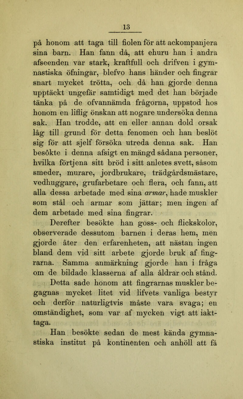 på honom att taga till fiolen för att ackompanjera sina barn. Han fann då, att ehuru han i andra afseenden var stark, kraftfull och drifven i gym- nastiska öfningar, blefvo hans händer och fingrar snart mycket trötta, och då han gjorde denna upptäckt ungefär samtidigt med det han började tänka på de ofvannämda frågorna, uppstod hos honom en liflig önskan att nogare undersöka denna sak. Han trodde, att en eller annan dold orsak låg till grund för detta fenomen och han beslöt sig för att sjelf försöka utreda denna sak. Han besökte i denna afsigt en mängd sådana personer, hvilka förtjena sitt bröd i sitt anletes svett, såsom smeder, murare, jordbrukare, trädgårdsmästare, vedhuggare, grufarbetare och flera, och fann, att alla dessa arbetade med sina armar, hade muskler som stål och armar som jättar; men ingen af dem arbetade med sina fingrar. Derefter besökte han goss- och flickskolor, observerade dessutom barnen i deras hem, men gjorde åter den erfarenheten, att nästan ingen bland dem vid sitt arbete gjorde bruk af fing- rarna. Samma anmärkning gjorde han i fråga om de bildade klasserna af alla åldrar och stånd. Detta sade honom att fingrarnas muskler be- gagnas mycket litet vid lifvets vanliga bestyr och derför naturligtvis måste vara svaga; en omständighet, som var af mycken vigt att iakt- taga. Han besökte sedan de mest kända gymna- stiska institut på kontinenten och anhöll att få