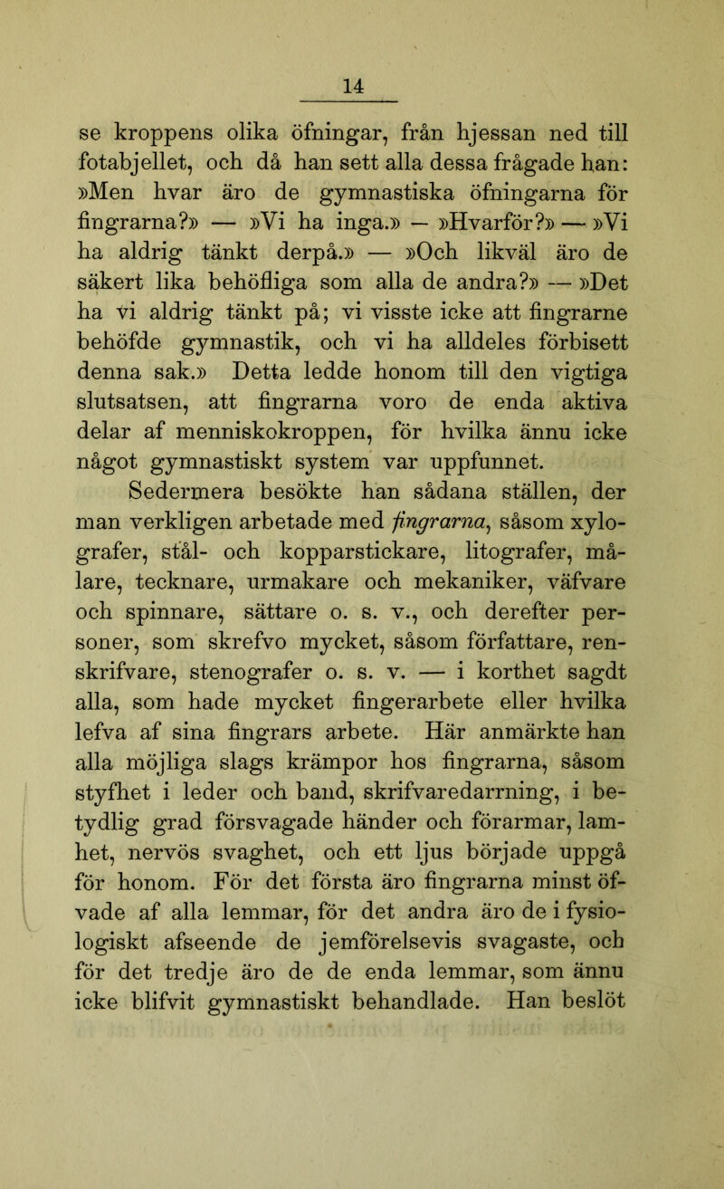 se kroppens olika öfningar, från hjessan ned till fotabjellet, och då han sett alla dessa frågade han: »Men hvar äro de gymnastiska öfningarna för fingrarna?» — »Vi ha inga.» — »Hvarför?» — »Vi ha aldrig tänkt derpå.» — »Och likväl äro de säkert lika behöfliga som alla de andra?» — »Det ha ti aldrig tänkt på; vi visste icke att fingrarne behöfde gymnastik, och vi ha alldeles förbisett denna sak.» Detta ledde honom till den vigtiga slutsatsen, att fingrarna voro de enda aktiva delar af menniskokroppen, för hvilka ännu icke något gymnastiskt system var uppfunnet. Sedermera besökte han sådana ställen, der man verkligen arbetade med -fingrarna, såsom xylo- grafer, stål- och kopparstickare, litografer, må- lare, tecknare, urmakare och mekaniker, väfvare och spinnare, sättare o. s. v., och derefter per- soner, som skrefvo mycket, såsom författare, ren- skrifvare, stenografer o. s. v. — i korthet sagdt alla, som hade mycket fingerarbete eller hvilka lefva af sina fingrars arbete. Här anmärkte han alla möjliga slags krämpor hos fingrarna, såsom styfhet i leder och band, skrifvaredarrning, i be- tydlig grad försvagade händer och förarmar, lam- het, nervös svaghet, och ett ljus började uppgå för honom. För det första äro fingrarna minst öf- vade af alla lemmar, för det andra äro de i fysio- logiskt afseende de jemförelsevis svagaste, och för det tredje äro de de enda lemmar, som ännu icke blifvit gymnastiskt behandlade. Han beslöt