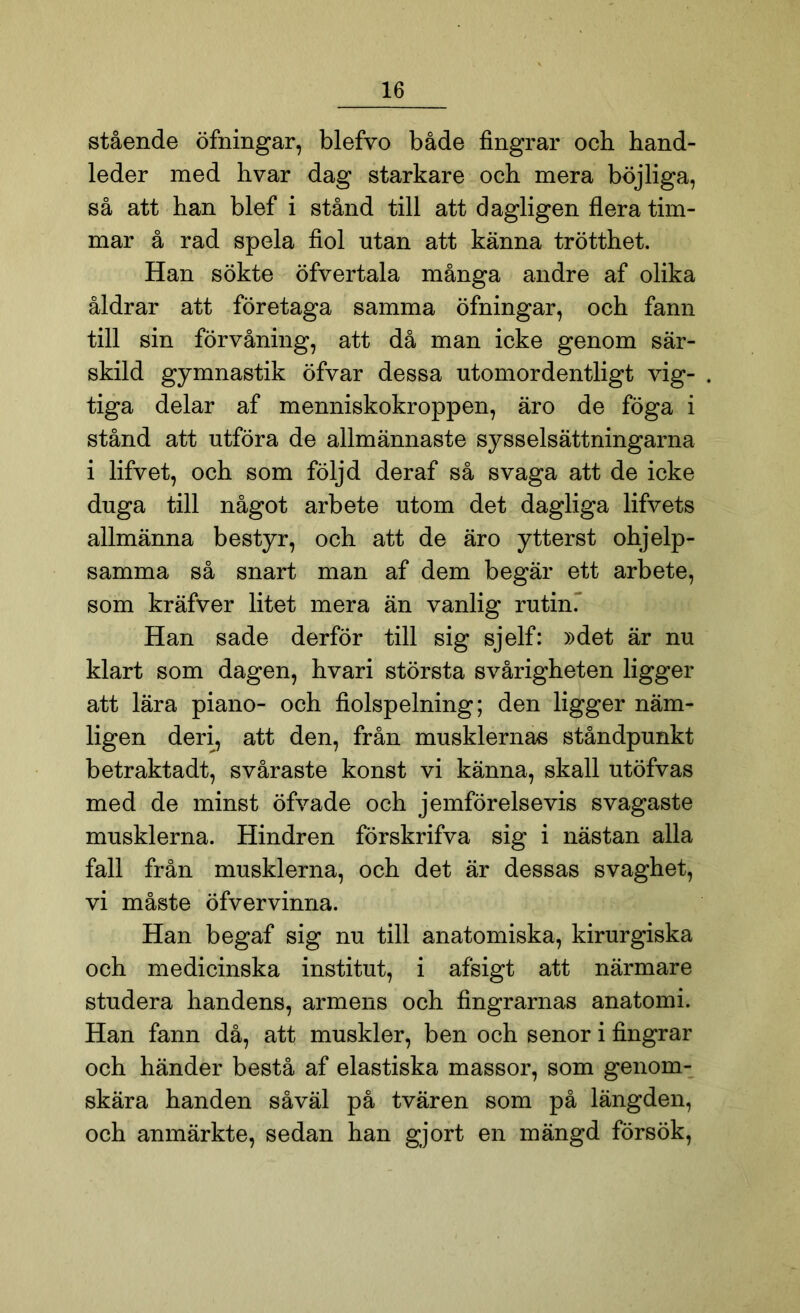 stående öfningar, blefvo både fingrar och hand- leder med hvar dag starkare och mera böjliga, så att han blef i stånd till att dagligen flera tim- mar å rad spela fiol utan att känna trötthet. Han sökte öfvertala många andre af olika åldrar att företaga samma öfningar, och fann till sin förvåning, att då man icke genom sär- skild gymnastik öfvar dessa utomordentligt vig- tiga delar af menniskokroppen, äro de föga i stånd att utföra de allmännaste sysselsättningarna i lifvet, och som följd deraf så svaga att de icke duga till något arbete utom det dagliga lifvets allmänna bestyr, och att de äro ytterst ohjelp- samma så snart man af dem begär ett arbete, som kräfver litet mera än vanlig rutin. Han sade derför till sig sjelf: »det är nu klart som dagen, hvari största svårigheten ligger att lära piano- och fiolspelning; den ligger näm- ligen deri, att den, från musklernas ståndpunkt betraktadt, svåraste konst vi känna, skall utöfvas med de minst öfvade och jemförelsevis svagaste musklerna. Hindren förskrifva sig i nästan alla fall från musklerna, och det är dessas svaghet, vi måste öfvervinna. Han begaf sig nu till anatomiska, kirurgiska och medicinska institut, i afsigt att närmare studera handens, armens och fingrarnas anatomi. Han fann då, att muskler, ben och senor i fingrar och händer bestå af elastiska massor, som genom- skära handen såväl på tvären som på längden, och anmärkte, sedan han gjort en mängd försök,